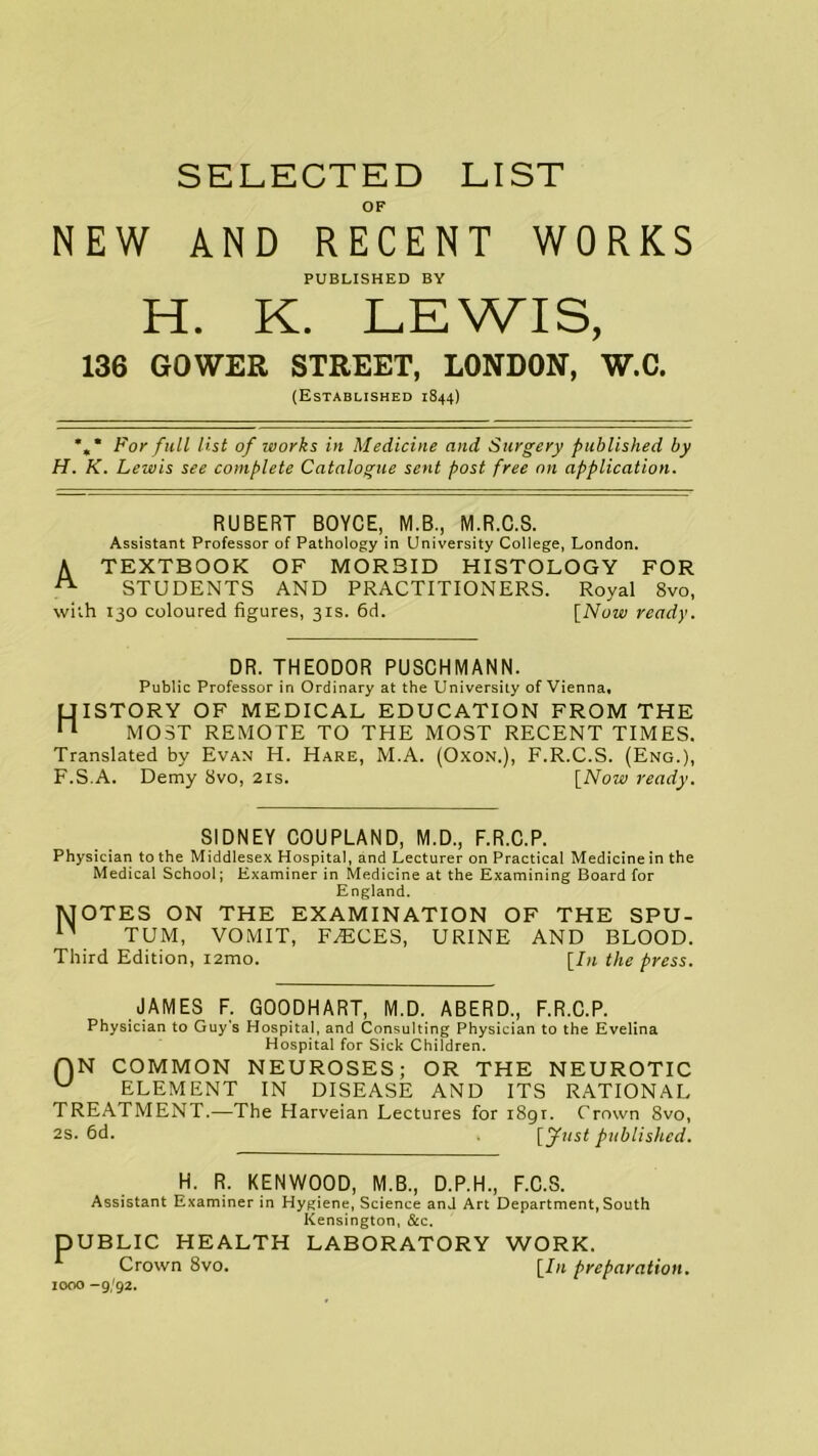 SELECTED LIST OF NEW AND RECENT WORKS PUBLISHED BY H. K. LEWIS, 136 GOWER STREET, LONDON, W.C. (Established 1844) *, * For full list of ivorks in Medicine and Surgery published by H. K. Lewis see complete Catalogue sent post free on application. RUBERT BOYCE, M.B., M.R.C.S. Assistant Professor of Pathology in University College, London. A TEXTBOOK OF MORBID HISTOLOGY FOR A STUDENTS AND PRACTITIONERS. Royal 8vo, with 130 coloured figures, 31s. 6d. [Now ready. DR. THEODOR PUSCHMANN. Public Professor in Ordinary at the University of Vienna, History of medical education from the MOST REMOTE to THE MOST RECENT TIMES. Translated by Evan H. Hare, M.A. (Oxon.), F.R.C.S. (Eng.), F.S.A. Demy 8vo, 21s. [Now ready. SIDNEY COUPLAND, M.D., F.R.C.P. Physician to the Middlesex Hospital, and Lecturer on Practical Medicine in the Medical School; Examiner in Medicine at the Examining Board for England. MOTES ON THE EXAMINATION OF THE SPU- n TUM, VOMIT, FAECES, URINE AND BLOOD. Third Edition, i2mo. [In the press. JAMES F. GOODHART, M.D. ABERD., F.R.C.P. Physician to Guy's Hospital, and Consulting Physician to the Evelina Hospital for Sick Children. f)N COMMON NEUROSES; OR THE NEUROTIC w ELEMENT IN DISEASE AND ITS RATIONAL TREATMENT.—The Harveian Lectures for i8gr. Crown 8vo, 2S. 6d. . [y»/sf published. H. R. KENWOOD, M.B., D.P.H., F.C.S. Assistant Examiner in Hygiene, Science and Art Department, South Kensington, &c. DUBLIC HEALTH LABORATORY WORK. Crown 8vo. [In preparation. 1000 -9/92.
