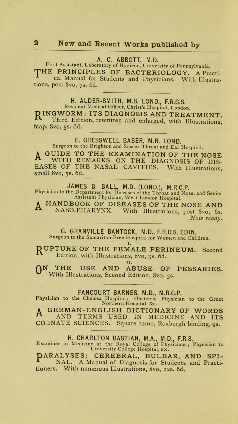 A. C. ABBOTT, M.D. First Assistant, Laboratory of Hygiene, University of Pennsylvania. THE PRINCIPLES OF BACTERIOLOGY. A Practi- cal Manual for Students and Physicians. With Illustra- tions, post 8vo, 7s. 6d. H. ALDER-SMITH, M.B. LOND., F.R.C.S. Resident Medical Officer, Christ’s Hospital, London. DINGWORM : ITS DIAGNOSIS AND TREATMENT. AV Third Edition, rewritten and enlarged, with Illustrations, fcap. 8vo, 5s. 6d. E. CRESSWELL BABER, M.B. LOND. Surgeon to the Brighton and Sussex Throat and Ear Hospital. A GUIDE TO THE EXAMINATION OF THE NOSE WITH REMARKS ON THE DIAGNOSIS OF DIS- EASES OF THE NASAL CAVITIES. With Illustrations, small 8vo, 5s. 6d. JAMES B. BALL, M.D. (LOND.), M.R.C.P. Physician to the Department for Diseases of the Throat and Nose, and Senior Assistant Physician, West London Hospital. A HANDBOOK OF DISEASES OF THE NOSE AND NASO-PHARYNX. With Illustrations, post 8vo, 6s. [Now ready. G. GRANVILLE BANTOCK, M.D., F.R.C.S. ED1N. Surgeon to the Samaritan Free Hospital for Women and Children. I. DUPTURE OF THE FEMALE PERINEUM. Second Edition, with Illustrations, 8vo, 3s. 6d. II. QN THE USE AND ABUSE OF PESSARIES. With Illustrations, Second Edition, 8vo, 5s. FANCOURT BARNES, M.D., M.R.C.P. Physician to the Chelsea Hospital; Obstetric Physician to the Great Northern Hospital, &c. A GERMAN-ENGLISH DICTIONARY OF WORDS AND TERMS USED IN MEDICINE AND ITS COjNATE SCIENCES. Square i2mo, Roxburgh binding, gs. H. CHARLTON BASTIAN, M.A., M.D., F.R.S. Examiner in Medicine at the Royal College of Physicians; Physician to University College Hospital, etc. DARALYSES: CEREBRAL, BULBAR, AND SPI- NAL. A Manual of Diagnosis for Students and Practi- tioners. With numerous Illustrations, 8vo, 12s. 6d.