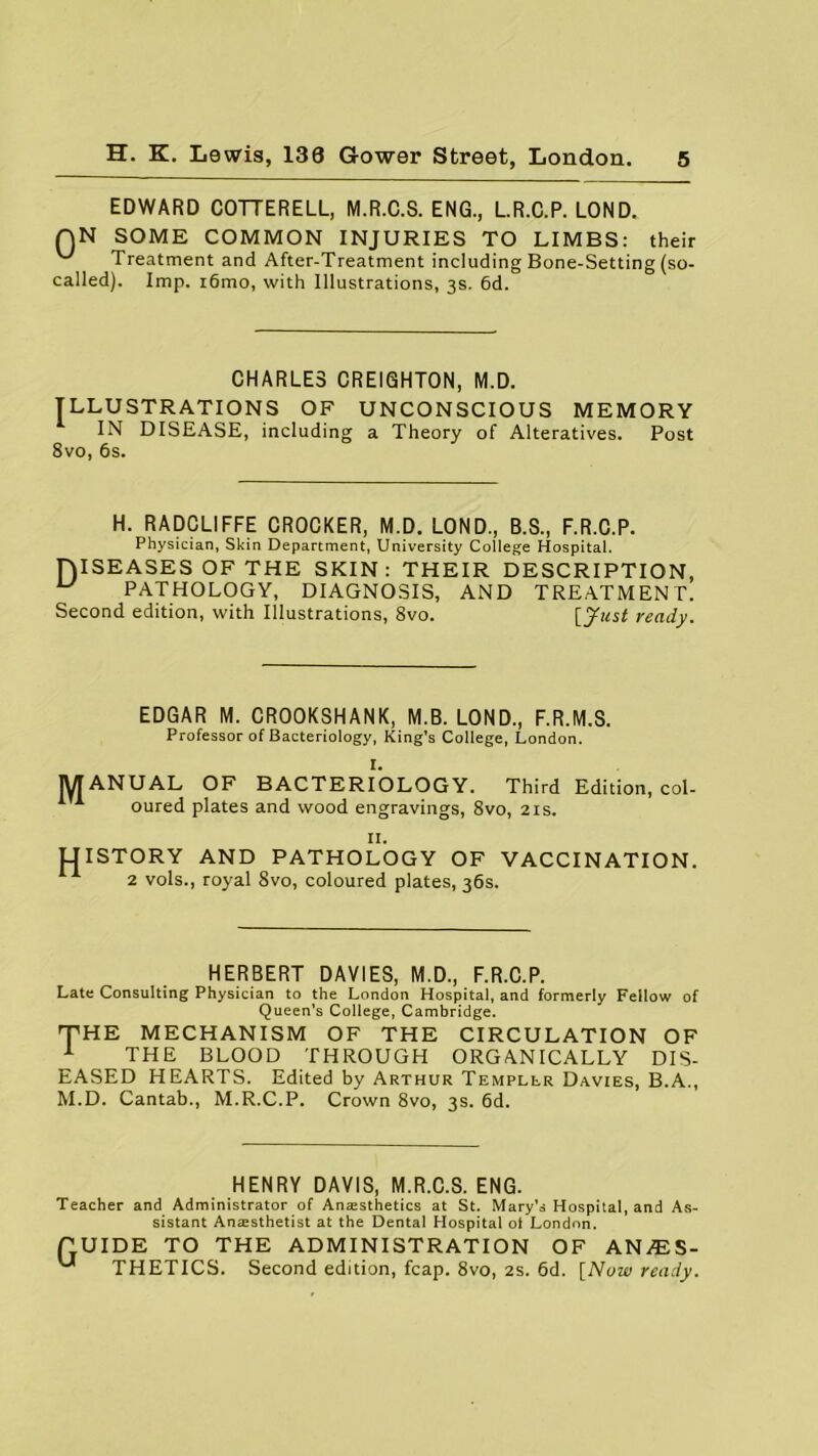 EDWARD COTTERELL, M.R.C.S. ENG., L.R.C.P. LOND. QN SOME COMMON INJURIES TO LIMBS: their Treatment and After-Treatment including Bone-Setting (so- called). Imp. i6mo, with Illustrations, 3s. 6d. CHARLES CREIGHTON, M.D. ILLUSTRATIONS OF UNCONSCIOUS MEMORY IN DISEASE, including a Theory of Alteratives. Post 8vo, 6s. H. RADCLIFFE CROCKER, M.D. LOND, B.S, F.R.C.P. Physician, Skin Department, University College Hospital. DISEASES OFTHE SKIN: THEIR DESCRIPTION, ^ PATHOLOGY, DIAGNOSIS, AND TREATMENT. Second edition, with Illustrations, 8vo. [Just ready. EDGAR M. CROOKSHANK, M.B. LOND, F.R.M.S. Professor of Bacteriology, King’s College, London. I. jyT ANUAL OF BACTERIOLOGY. Third Edition, col- 1 1 oured plates and wood engravings, 8vo, 21s. II. UISTORY AND PATHOLOGY OF VACCINATION. 2 vols, royal 8vo, coloured plates, 36s. HERBERT DAVIES, M.D, F.R.C.P. Late Consulting Physician to the London Hospital, and formerly Fellow of Queen’s College, Cambridge. THE MECHANISM OF THE CIRCULATION OF 1 THE BLOOD THROUGH ORGANICALLY DIS- EASED HEARTS. Edited by Arthur Templlr Davies, B.A, M.D. Cantab, M.R.C.P. Crown 8vo, 3s. 6d. HENRY DAVIS, M.R.C.S. ENG. Teacher and Administrator of Anaesthetics at St. Mary’s Hospital, and As- sistant Anaesthetist at the Dental Hospital ot London. GUIDE TO THE ADMINISTRATION OF AN/ES- '■* THETICS. Second edition, fcap. 8vo, 2s. 6d. [Now ready.