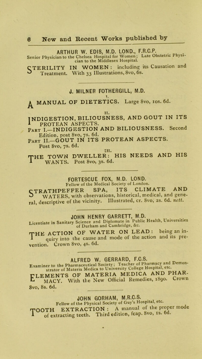 ARTHUR W. EDIS, M.D. LOND., F.R.C.P. . Senior Physician to the Chelsea Hospital for Women ; Late Obstetric Physi- cian to the Middlesex Hospital. CTERILITY IN WOMEN : including its Causation and ^ Treatment. With 33 Illustrations, 8vo, 6s. J. MILNER F0THERG1LL, M.D. 1, ^ MANUAL OF DIETETICS. Large 8vo, 10s. 6d. 11. INDIGESTION, BILIOUSNESS, AND GOUT IN ITS A PROTEAN ASPECTS. Part I.—INDIGESTION AND BILIOUSNESS. Second Edition, post 8vo, 7s. 6d. Part II.—GOUT IN ITS PROTEAN ASPECTS. Post 8vo, 7s. 6d. in. JHE TOWN WANTS. DWELLER: HIS NEEDS AND HIS Post 8vo, 3s. 6d. FORTESCUE FOX, M.D. LOND. Fellow of the Medical Society of London. CTRATHPEFFER SPA, ITS CLIMATE AND O WATERS, with observations, historical, medical, and gene- ral descriptive of the vicinity. Illustrated, cr. 8vo, 2s. 6d. nett. JOHN HENRY GARRETT, M.D. Licentiate in Sanitary Science and Diplomate in Public Health, Universities of Durham and Cambridge, occ. THE ACTION OF WATER ON LEAD: being an in- 1 quiry into the cause and mode of the action and its pre- vention. Crown 8vo, 4s. bd. ALFRED W. GERRARD, F.C.S Examiner to the Pharmaceutical Society ; Teacher of Pharmacy and Demon- strator of Materia Medica to University College Hospital, etc. CLEMENTS OF MATERIA MEDICA AND PHAR- H MACY. With the New Official Remedies, iSgo. Crown 8vo, 8s. 6d. JOHN GORHAM, M.R.C.S. Fellow of the Physical Society of Guy’s Hospital, etc. TOOTH EXTRACTION: A manual of the proper mode 1 of extracting teeth. Third edition, fcap. 8vo, is. od.