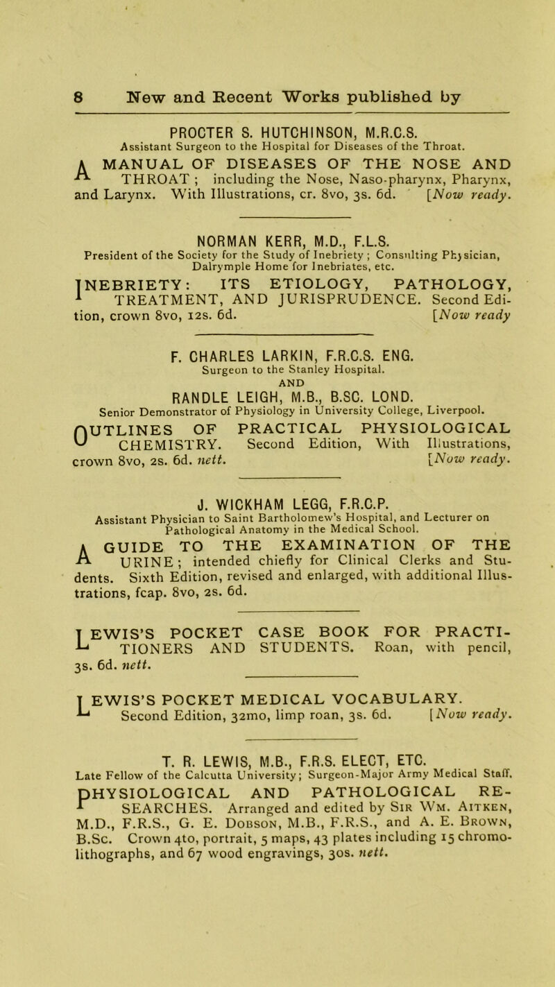 PROCTER S. HUTCHINSON, M.R.C.8. Assistant Surgeon to the Hospital for Diseases of the Throat. A MANUAL OF DISEASES OF THE NOSE AND THROAT ; including the Nose, Naso pharynx, Pharynx, and Larynx. With Illustrations, cr. 8vo, 3s. 6d. [Now ready. NORMAN KERR, M.D., F.L.S. President of the Society for the Study of Inebriety ; Consulting Phjsician, Dalrymple Home for Inebriates, etc. INEBRIETY: ITS ETIOLOGY, PATHOLOGY, 1 TREATMENT, AND JURISPRUDENCE. Second Edi- tion, crown 8vo, 12s. 6d. [Now ready F. CHARLES LARKIN, F.R.C.S. ENG. Surgeon to the Stanley Hospital. AND RANDLE LEIGH, M.B., B.SC. LOND. Senior Demonstrator of Physiology in University College, Liverpool. OUTLINES vJ rHBMl OF CHEMISTRY, crown 8vo, 2s. 6d. nett. PRACTICAL PHYSIOLOGICAL Second Edition, With Illustrations, [Now ready. J. WICKHAM LEGG, F.R.C.P. Assistant Physician to Saint Bartholomew’s Hospital, and Lecturer on Pathological Anatomy in the Medical School. 1 GUIDE TO THE EXAMINATION OF THE A URINE; intended chiefly for Clinical Clerks and Stu- dents. Sixth Edition, revised and enlarged, with additional Illus- trations, fcap. 8vo, 2s. 6d. T EWIS’S POCKET CASE BOOK FOR PRACTI- TIONERS AND STUDENTS. Roan, with pencil, 3s. 6d. nett. T EWIS’S POCKET MEDICAL VOCABULARY. •*“* Second Edition, 32mo, limp roan, 3s. 6d. [Now ready. T. R. LEWIS, M.B., F.R.S. ELECT, ETC. Late Fellow of the Calcutta University; Surgeon-Major Army Medical Staff, PHYSIOLOGICAL AND PATHOLOGICAL RE- r SEARCHES. Arranged and edited by Sir Wm. Aitken, M.D., F.R.S., G. E. Dobson, M.B., F.R.S., and A. E. Brown, B.Sc. Crown 4to, portrait, 5 maps, 43 plates including 15 chromo- lithographs, and 67 wood engravings, 30s. nett.