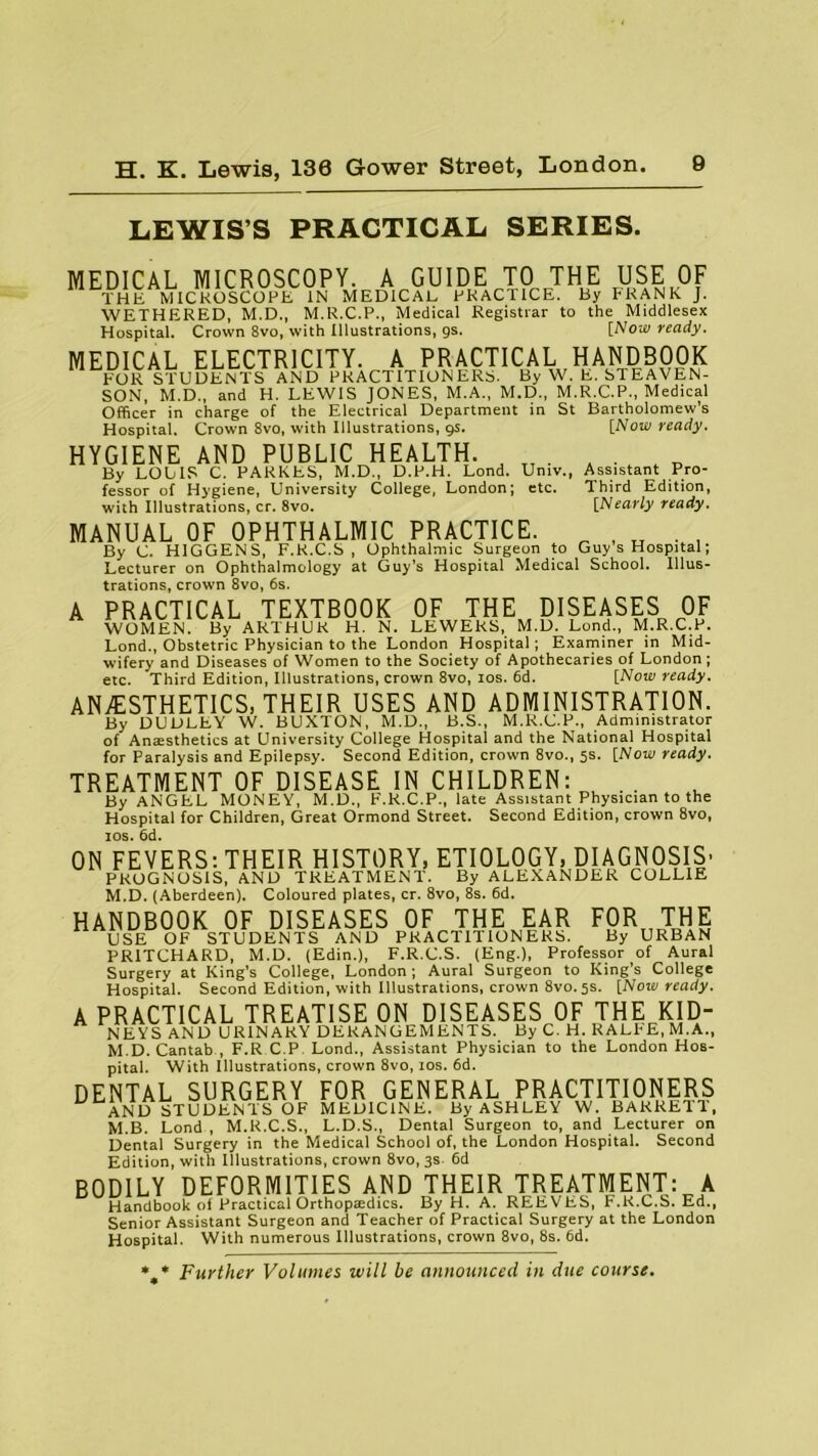 LEWIS’S PRACTICAL SERIES. Bartholomew’s [Now ready. Assistant Pro- Third Edition, [Nearly ready. MEDICAL MICROSCOPY. A GUIDE TO THE USE OF THE MlCKOSCOFh IN MEDICAL PRACTICE. By FRANK J. WETHERED, M.D., M.R.C.P., Medical Registrar to the Middlesex Hospital. Crown 8vo, with Illustrations, gs. [Now ready. MEDICAL ELECTRICITY. A PRACTICAL HANDBOOK FOR STUDENTS AND PRACTITIONERS. By W. E. STEAVEN- SON, M.D., and H. LEWIS JONES, M.A., M.D., M.R_.C.P., Medical Officer in charge of the Electrical Department in St Hospital. Crown 8vo, with Illustrations, gs. HYGIENE AND PUBLIC HEALTH. . By LOUIS C. PARKES, M.D., D.P.H. Lond. Univ., fessor of Hygiene, University College, London; etc. with Illustrations, cr. 8vo. MANUAL OF OPHTHALMIC PRACTICE. „ , „ . , By C. H1GGENS, F.K.C.S , Ophthalmic Surgeon to Guy s Hospital; Lecturer on Ophthalmology at Guy’s Hospital Medical School. Illus- trations, crown 8vo, 6s. A PRACTICAL TEXTBOOK OF THE DISEASES OF WOMEN. By ARTHUR H. N. LEWERS, M.D. Lond., M.R.C.P. Lond., Obstetric Physician to the London Hospital; Examiner in Mid- wifery and Diseases of Women to the Society of Apothecaries of London; etc. Third Edition, Illustrations, crown 8vo, ios. 6d. [Now ready. ANAESTHETICS, THEIR USES AND ADMINISTRATION. By DUDLEY W. BUXTON, M.D., B.S., M.R.C.P., Administrator of Amesthetics at University College Hospital and the National Hospital for Paralysis and Epilepsy. Second Edition, crown 8vo., 5s- [Now ready. TREATMENT OF DISEASE IN CHILDREN: By ANGEL MONEY, M.D., F.R.C.P., late Assistant Physician to the Hospital for Children, Great Ormond Street. Second Edition, crown 8vo, ios. 6d. ON FEVERS: THEIR HISTORY, ETIOLOGY, DIAGNOSIS’ PROGNOSIS, AND TREATMENT. By ALEXANDER COLLIE M.D. (Aberdeen). Coloured plates, cr. 8vo, 8s. 6d. HANDBOOK OF DISEASES OF THE EAR FOR THE USE OF STUDENTS AND PRACTITIONERS. By URBAN PRITCHARD, M.D. (Edin.), F.R.C.S. (Eng.), Professor of Aural Surgery at King’s College, London; Aural Surgeon to King’s College Hospital. Second Edition, with Illustrations, crown 8V0.5S. [Now ready. A PRACTICAL TREATISE ON DISEASES OF THE KID- NEYS AND URINARY DERANGEMENTS. By C. H. RALFE, M.A., M.D. Cantab , F.R C.P Lond., Assistant Physician to the London Hos- pital. With Illustrations, crown 8vo, ios. 6d. DENTAL SURGERY FOR GENERAL PRACTITIONERS AND STUDENTS OF MEDICINE. By ASHLEY W. BARRETT, M.B. Lond , M.R.C.S., L.D.S., Dental Surgeon to, and Lecturer on Dental Surgery in the Medical School of, the London Hospital. Second Edition, with Illustrations, crown 8vo, 3s. 6d BODILY DEFORMITIES AND THEIR TREATMENT: A Handbook oi Practical Orthoptedics. By H. A. REEVES, F.K.C.S. Ed., Senior Assistant Surgeon and Teacher of Practical Surgery at the London Hospital. With numerous Illustrations, crown 8vo, 8s. 6d. * * Further Volumes will be announced in due course.