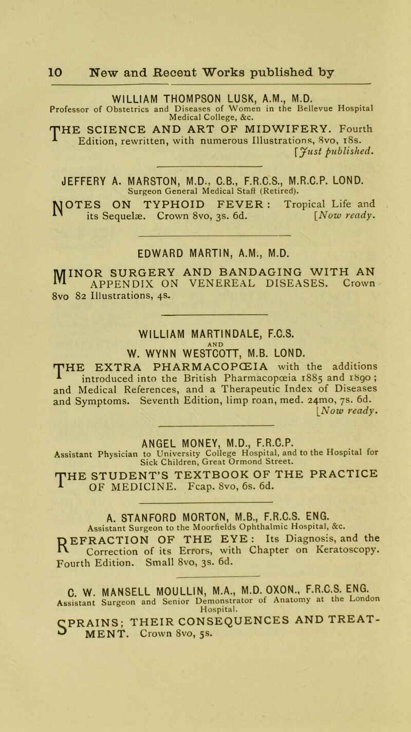 WILLIAM THOMPSON LUSK, A.M., M.D. Professor of Obstetrics and Diseases of Women in the Bellevue Hospital Medical College, &c. T HE SCIENCE AND ART OF MIDWIFERY. Fourth Edition, rewritten, with numerous Illustrations, 8vo, 18s. [Just published. JEFFERY A. MARSTON, M.D., C.B., F.R.C.S., M.R.C.P. LOND. Surgeon General Medical Staff (Retired). JOTES ON TYPHOID FEVER: Tropical Life and ’ its Sequelae. Crown 8vo, 3s. 6d. [Now ready. EDWARD MARTIN, A.M., M.D. Minor surgery and bandaging with an APPENDIX ON VENEREAL DISEASES. Crown 8vo 82 Illustrations, 4s. WILLIAM MARTINDALE, F.C.S. AND W. WYNN WESTCOTT, M.B. LOND. THE EXTRA PHARMACOPOEIA with the additions t introduced into the British Pharmacopoeia 1885 and i8go ; and Medical References, and a Therapeutic Index of Diseases and Symptoms. Seventh Edition, limp roan, med. 24mo, 7s. 6d. [Note< ready. ANGEL MONEY, M.D., F.R.C.P. Assistant Physician to University College Hospital, and to the Hospital for Sick Children, Great Ormond Street. THE STUDENT’S TEXTBOOK OF THE PRACTICE t OF MEDICINE. Fcap. 8vo, 6s. 6d. A. STANFORD MORTON, M.B., F.R.C.S. ENG. Assistant Surgeon to the Moorfields Ophthalmic Hospital, &c. REFRACTION OF THE EYE : Its Diagnosis, and the Correction of its Errors, with Chapter on Keratoscopy. Fourth Edition. Small 8vo, 3s. 6d. C. W. MANSELL MOULLIN, M.A., M.D. OXON., F.R.C.S. ENG. Assistant Surgeon and Senior Demonstrator of Anatomy at the London Hospital. CPRAINS; THEIR CONSEQUENCES AND TREAT- O MENT. Crown 8vo, 5s.