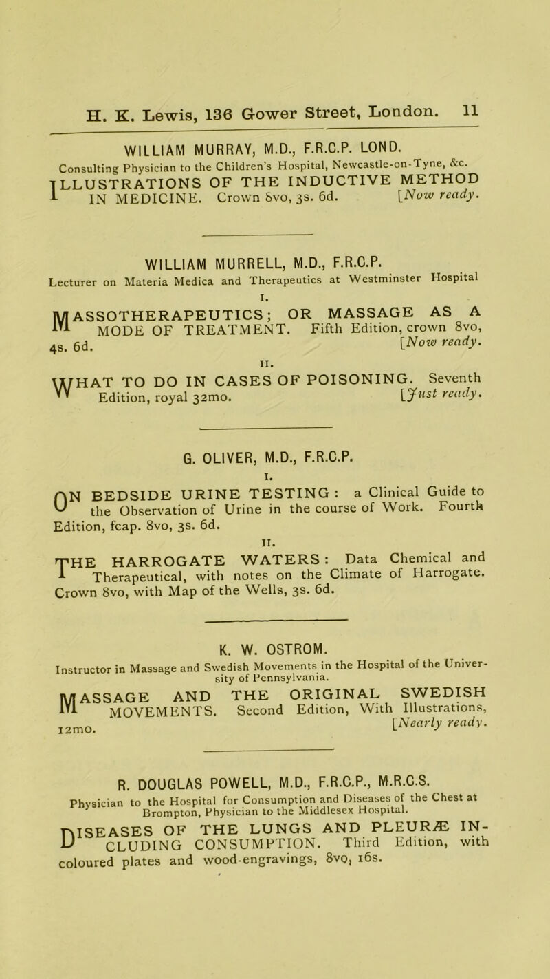 WILLIAM MURRAY, M.D., F.R.C.P. LOND. Consulting Physician to the Children’s Hospital, Newcastle-on-Tyne, &c. ILLUSTRATIONS OF THE INDUCTIVE METHOD 1 IN MEDICINE. Crown bvo, 3s. 6d. [Now ready. WILLIAM MURRELL, M.D., F.R.C.P. Lecturer on Materia Medica and Therapeutics at Westminster Hospital I. 1V/IASSOTHERAPEUTICS; OR MASSAGE AS A 1Ti MODE OF TREATMENT. Fifth Edition, crown 8vo, 4S. 6d. lNow ready• II. WHAT TO DO IN CASES OF POISONING. Seventh Edition, royal 32100. [Just ready. G. OLIVER, M.D., F.R.C.P. 1. ON BEDSIDE URINE TESTING: a Clinical Guide to the Observation of Urine in the course of Work. Fourth Edition, fcap. 8vo, 3s. 6d. 11. T'HE HARROGATE WATERS : Data Chemical and A Therapeutical, with notes on the Climate of Harrogate. Crown 8vo, with Map of the Wells, 3s. 6d. K. W. OSTROM. Instructor in Massage and Swedish Movements in the Hospital of the Univer- sity of Pennsylvania. Massage and the original Swedish MOVEMENTS. Second Edition, With Illustrations, [Nearly ready. R. DOUGLAS POWELL, M.D., F.R.C.P., M.R.C.S. Physician to the Hospital for Consumption and Diseases of the Chest at Brompton, Physician to the Middlesex Hospital. TMSEASES OF THE LUNGS AND PLEUR/E IN- l) CLUDING CONSUMPTION. Third Edition, with coloured plates and wood-engravings, 8vo, 16s.