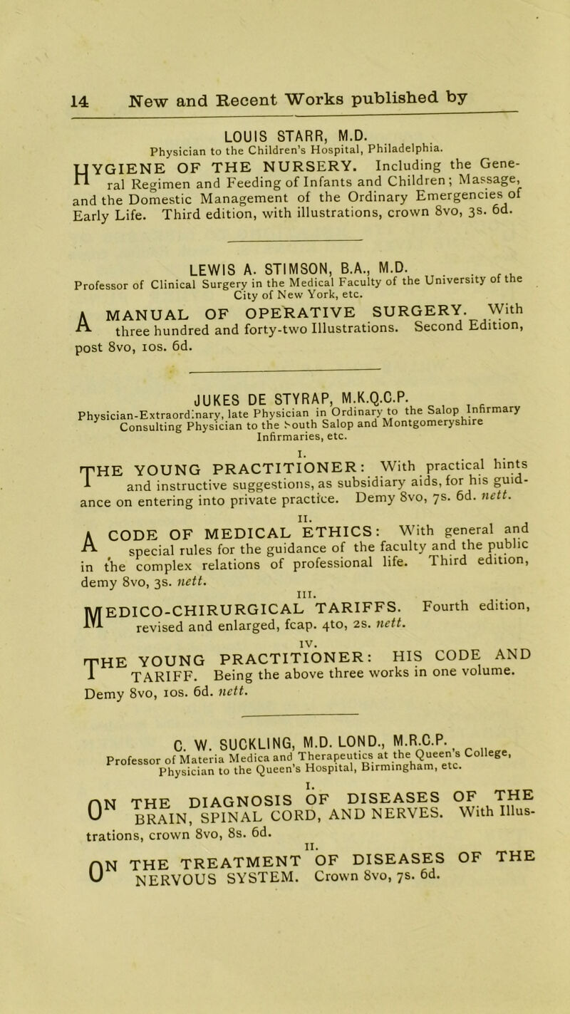 LOUIS STARR, M.D. Physician to the Children’s Hospital, Philadelphia. TJYGIENE OF THE NURSERY. Including the Gene- rai Regimen and Feeding of Infants and Children; Massage, and the Domestic Management of the Ordinary Emergencies of Early Life. Third edition, with illustrations, crown 8vo, 3s. 6d. LEWIS A. STIMSON, B.A., M.D. . Professor of Clinical Surgery in the Medical Faculty of the University of the City of New York, etc. A MANUAL OF OPERATIVE SURGERY. With A three hundred and forty-two Illustrations. Second Edition, post 8vo, 10s. 6d. JUKES DE STYRAP, M.K.Q.C.P. Physician-Extraordinary, late Physician in Ordinary to the Salop Infirmary Consulting Physician to the South Salop and Montgomeryshire Infirmaries, etc. rpHE YOUNG PRACTITIONER: With practical hints I and instructive suggestions, as subsidiary aids, for his guid- ance on entering into private practice. Demy 8vo, 7s. 6d. nett. A CODE OF MEDICAL ETHICS: With general and special rules for the guidance of the faculty and the public in the complex relations of professional life. Third edition, demy 8vo, 3s. nett. III. lWfEDICO-CHIRURGICAL TARIFFS. Fourth edition, I'l revised and enlarged, fcap. 4to, 2S. nett. rpHE YOUNG PRACTITIONER: HIS CODE AND I TARIFF. Being the above three works in one volume. Demy 8vo, 10s. 6d. nett. C. W. SUCKLING, M.D. LOND., M.R.C.P., Professor of Materia Medica and Therapeutics at the Queen s College, Physician to the Queens Hospital, Birmingham, etc. I. AN THE DIAGNOSIS OF U BRAIN, SPINAL CORD, trations, crown 8vo, 8s. 6d. DISEASES AND NERVES. OF THE With Illus- 0N THE TREATMENT OF DISEASES OF THE NERVOUS SYSTEM. Crown 8vo, 7s. 6d.