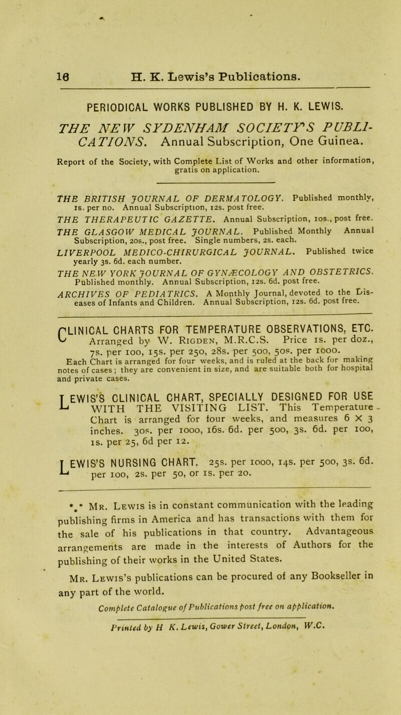 10 H. K. Lewis’s Publications. PERIODICAL WORKS PUBLISHED BY H. K. LEWIS. THE NEW SYDENHAM SOCIETYS PUBLI- CATIONS. Annual Subscription, One Guinea. Report of the Society, with Complete List of Works and other information, gratis on application. THE BRITISH JOURNAL OF DERMATOLOGY. Published monthly, is. per no. Annual Subscription, 12s. post free. THE THERAPEUTIC GAZETTE. Annual Subscription, ios., post free. THE GLASGOW MEDICAL JOURNAL. Published Monthly Annual Subscription, 20s., post free. Single numbers, 2s. each. LIVERPOOL MEDICO-CHIRURGICAL JOURNAL. Published twice yearly 3s. 6d. each number. THE NEW YORK JOURNAL OF GYNAECOLOGY AND OBSTETRICS. Published monthly. Annual Subscription, 12s. 6d. post free. ARCHIVES OF PEDIATRICS. A Monthly Journal, devoted to the Dis- eases of Infants and Children. Annual Subscription, 12s. 6d. post free. PLINICAL CHARTS FOR TEMPERATURE OBSERVATIONS, ETC. G Arranged by W. Rigden, M.R.C.S. Price is. per doz., 7s. per 100, 15s. per 250, 28s. per 500, 50s. per 1000. Each Chart is arranged for four weeks, and is ruled at the back for making notes of cases ; they are convenient in size, and are suitable both for hospital and private cases. T EWIS’S CLINICAL CHART, SPECIALLY DESIGNED FOR USE •G WITH THE VISITING LIST. This Temperature- Chart is arranged for four weeks, and measures 6X3 inches. 30s. per 1000, 16s. 6d. per 500, 3s. 6d. per 100, is. per 25, 6d per 12. I EWIS’S NURSING CHART. 25s. per 1000, 14s. per 500, 3s. 6d. G per 100, 2s. per 50, or is. per 20. * * Mr. Lewis is in constant communication with the leading publishing firms in America and has transactions with them for the sale of his publications in that country. Advantageous arrangements are made in the interests of Authors for the publishing of their works in the United States. Mr. Lewis’s publications can be procured of any Bookseller in any part of the world. Complete Catalogue of Publications post free on application. Printed by H K. Lewis, Gower Street, London, W.C.