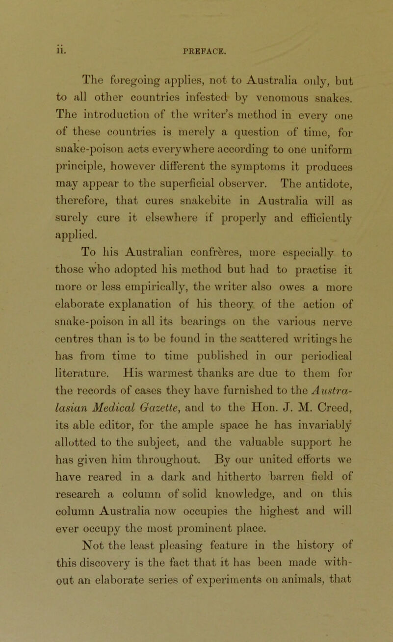 The foregoing applies, not to Australia only, but to all other countries infested by venomous snakes. The introduction of the writer’s method in every one of these countries is merely a question of time, for snake-poison acts everywhere according to one uniform principle, however different the sjunptoms it produces may appear to the superficial observer. The antidote, therefore, that cures snakebite in Australia will as surely cure it elsewhere if properly and efficiently applied. To his Australian confreres, more especially to those who adopted his method but had to practise it more or less empirically, the writer also owes a more elaborate explanation of his theory of the action of snake-poison in all its bearings on the various nerve centres than is to be found in the scattered writings he has from time to time published in our periodical literature. His warmest thanks are due to them for the records of cases they have furnished to the Austra- lasian Medical Gazette, and to the Hon. J. M. Creed, its able editor, for the ample space he has invariably allotted to the subject, and the valuable support he has given him throughout. By our united efforts we have reared in a dark and hitherto barren field of research a column of solid knowledge, and on this column Australia now occupies the highest and will ever occupy the most prominent place. Not the least pleasing feature in the history of this discovery is the fact that it has been made with- out an elaborate series of experiments on animals, that