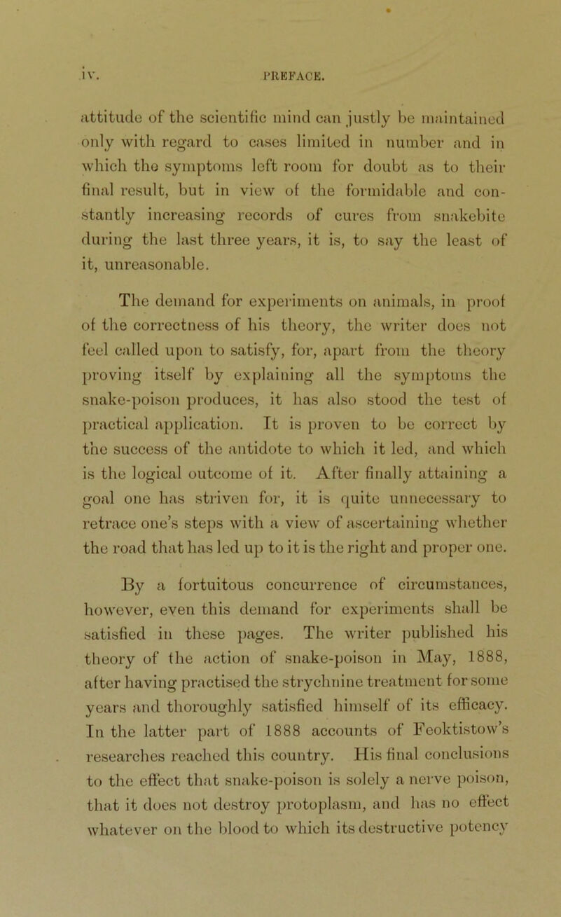attitude of the scientific mind can justly be maintained only with regard to cases limited in number and in which the symptoms left room for doubt as to their final result, but in view of the formidable and con- stantly increasing records of cures from snakebite during the last three years, it is, to say the least of it, unreasonable. The demand for experiments on animals, in proof of the correctness of his theory, the writer does not feel called upon to satisfy, for, apart from the theory proving itself by explaining all the symptoms the snake-poison produces, it has also stood the test of practical application. It is proven to be correct by the success of the antidote to which it led, and which is the logical outcome of it. After finally attaining a goal one has striven for, it is quite unnecessary to retrace one’s steps with a view of ascertaining whether the road that has led up to it is the right and proper one. By a fortuitous concurrence of circumstances, however, even this demand for experiments shall be satisfied in these pages. The writer published his theory of the action of snake-poison in May, 1888, after having practised the strychnine treatment for some years and thoroughly satisfied himself of its efficacy. In the latter part of 1888 accounts of Feoktistow’s researches reached this country. His final conclusions to the effect that snake-poison is solely a nerve poison, that it does not destroy protoplasm, and has no effect whatever on the blood to which its destructive potency