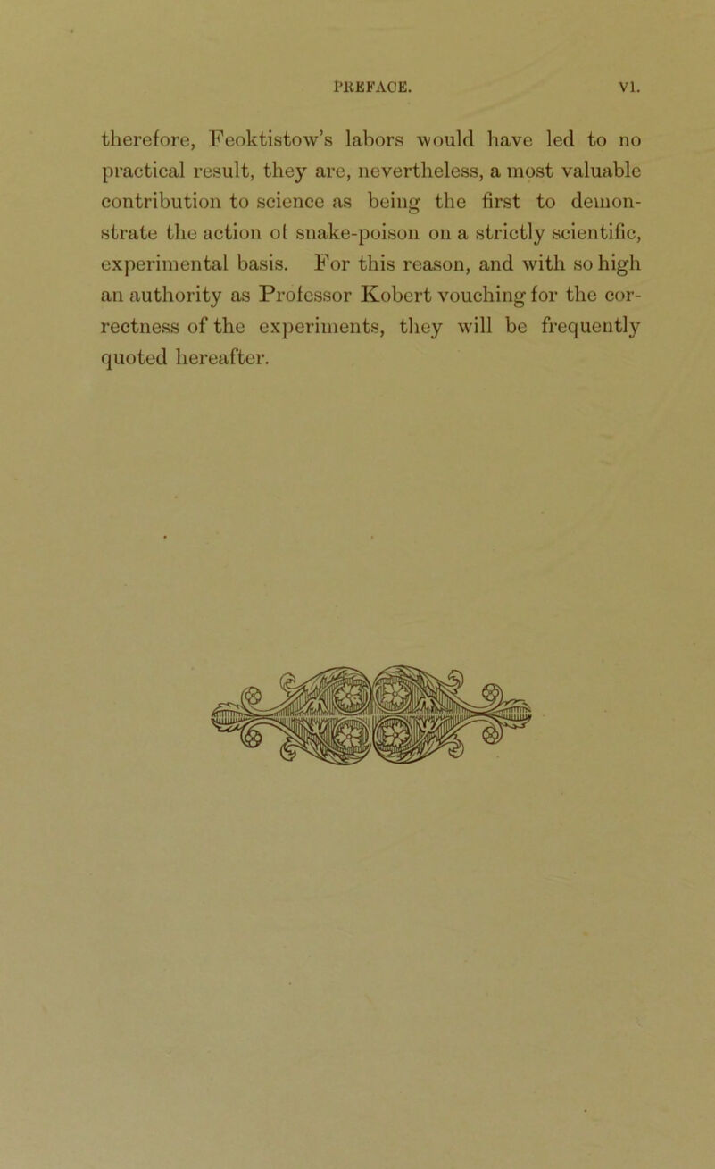therefore, Feoktistow’s labors would have led to no practical result, they are, nevertheless, a most valuable contribution to science as being the first to demon- strate the action of snake-poison on a strictly scientific, experimental basis. For this reason, and with so high an authority as Professor Robert vouching for the cor- rectness of the experiments, they will be frequently quoted hereafter.