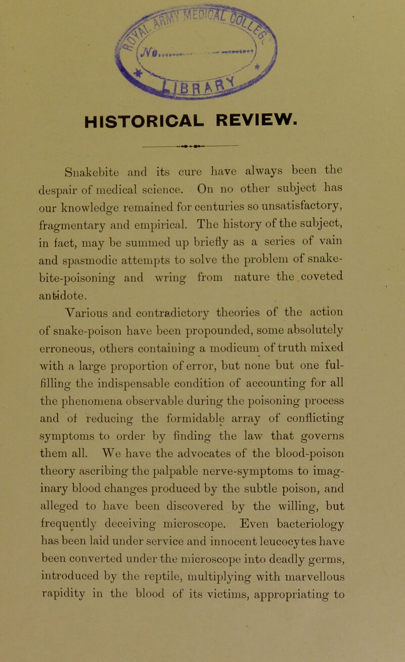 HISTORICAL REVIEW. Snakebite and its cure have always been the despair of medical science. On no other subject has our knowledge remained for centuries so unsatisfactory, fragmentary and empirical. The history of the subject, in fact, may be summed up briefly as a series of vain and spasmodic attempts to solve the problem of snake- bite-poisoning and wring from nature the coveted antidote. Various and contradictory theories of the action of snake-poison have been propounded, some absolutely erroneous, others containing a modicum of truth mixed with a large proportion of error, but none but one ful- filling the indispensable condition of accounting for all the phenomena observable during the poisoning process and of reducing the formidable array of conflicting symptoms to order by finding the law that governs them all. We have the advocates of the blood-poison theory ascribing the palpable nerve-symptoms to imag- inary blood changes produced by the subtle poison, and alleged to have been discovered by the willing, but frequently deceiving microscope. Even bacteriology has been laid under service and innocent leucocytes have been converted under the microscope into deadly germs, introduced by the reptile, multiplying with marvellous rapidity in the blood of its victims, appropriating to