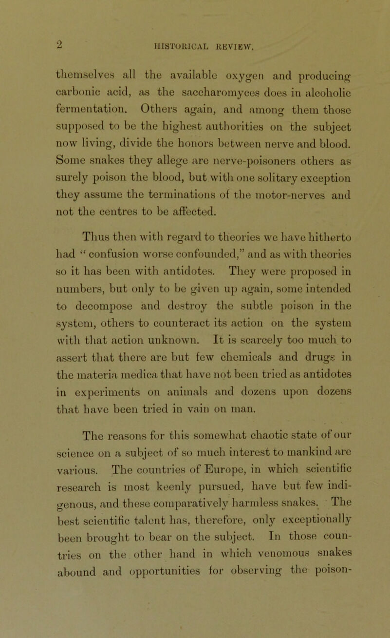 themselves all the available oxygen and producing carbonic acid, as the saccharomyces does in alcoholic fermentation. Others again, and among them those supposed to be the highest authorities on the subject now living, divide the honors between nerve and blood. Some snakes they allege are nerve-poisoners others as surely poison the blood, but with one solitary exception they assume the terminations of the motor-nerves and not the centres to be affected. Thus then with regard to theories we have hitherto had “ confusion worse confounded,” and as with theories so it has been with antidotes. They were proposed in numbers, but only to be given up again, some intended to decompose and destroy the subtle poison in the system, others to counteract its action on the system with that action unknown. It is scarcely too much to assert that there are but few chemicals and drugs in the materia medica that have not been tried as antidotes in experiments on animals and dozens upon dozens that have been tried in vain on man. The reasons for this somewhat chaotic state of our science on a subject of so much interest to mankind are various. The countries of Europe, in which scientific research is most keenly pursued, have but few indi- genous, and these comparatively harmless snakes. The best scientific talent has, therefore, only exceptionally been brought to bear on the subject. In those coun- tries on the other hand in which venomous snakes abound and opportunities for observing the poison-