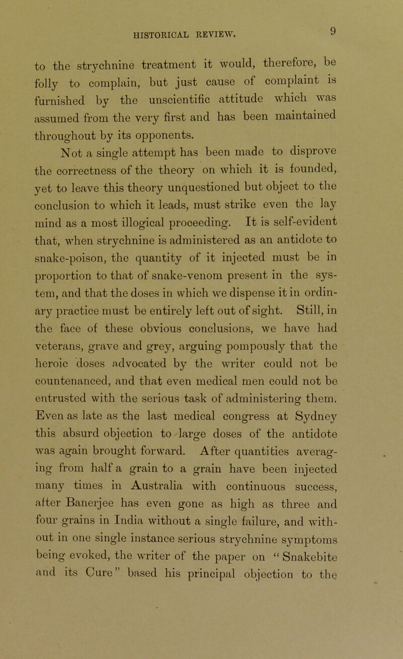 to the strychnine treatment it would, therefore, be folly to complain, but just cause of complaint is furnished by the unscientific attitude which was assumed from the very first and has been maintained throughout by its opponents. Not a single attempt has been made to disprove the correctness of the theory on which it is founded, yet to leave this theory unquestioned but object to the conclusion to which it leads, must strike even the lay mind as a most illogical proceeding. It is self-evident that, when strychnine is administered as an antidote to snake-poison, the quantity of it injected must be in proportion to that of snake-venom present in the sys- tem, and that the doses in which we dispense it in ordin- ary practice must be entirely left out of sight. Still, in the face of these obvious conclusions, we have had veterans, grave and grey, arguing pompously that the heroic doses advocated by the writer could not be countenanced, and that even medical men could not be entrusted with the serious task of administering them. Even as late as the last medical congress at Sydney this absurd objection to large doses of the antidote was again brought forward. After quantities averag- ing from half a grain to a grain have been injected many times in Australia with continuous success, after Banerjee has even gone as high as three and four grains in India without a single failure, and with- out in one single instance serious strychnine symptoms being evoked, the writer of the paper on “ Snakebite and its Cure” based his principal objection to the