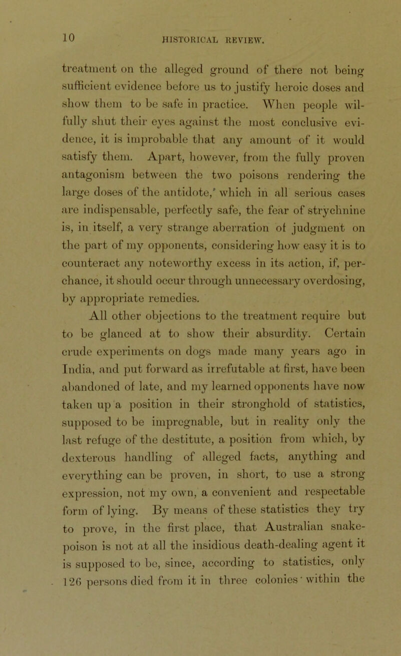 treatment on the alleged ground of there not being sufficient evidence before us to justify heroic doses and show them to be safe in practice. When people wil- fully shut their eyes against the most conclusive evi- dence, it is improbable that any amount of it would satisfy them. Apart, however, from the fully proven antagonism between the two poisons rendering the large doses of the antidote,' which in all serious cases are indispensable, perfectly safe, the fear of strychnine is, in itself, a very strange aberration of judgment on the part of my opponents, considering how easy it is to counteract any noteworthy excess in its action, if. per- chance, it should occur through unnecessary overdosing, by appropriate remedies. All other objections to the treatment require but to be glanced at to show their absurdity. Certain crude experiments on dogs made many years ago in India, and put forward as irrefutable at first, have been abandoned of late, and my learned opponents have now taken up a position in their stronghold of statistics, supposed to be impregnable, but in reality only the last refuge of the destitute, a position from which, by dexterous handling of alleged facts, anything and everything can be proven, in short, to use a strong expression, not my own, a convenient and respectable form of lying. By means of these statistics they try to prove, in the first place, that Australian snake- poison is not at all the insidious death-dealing agent it is supposed to be, since, according to statistics, only 126 persons died from it in three colonies'within the