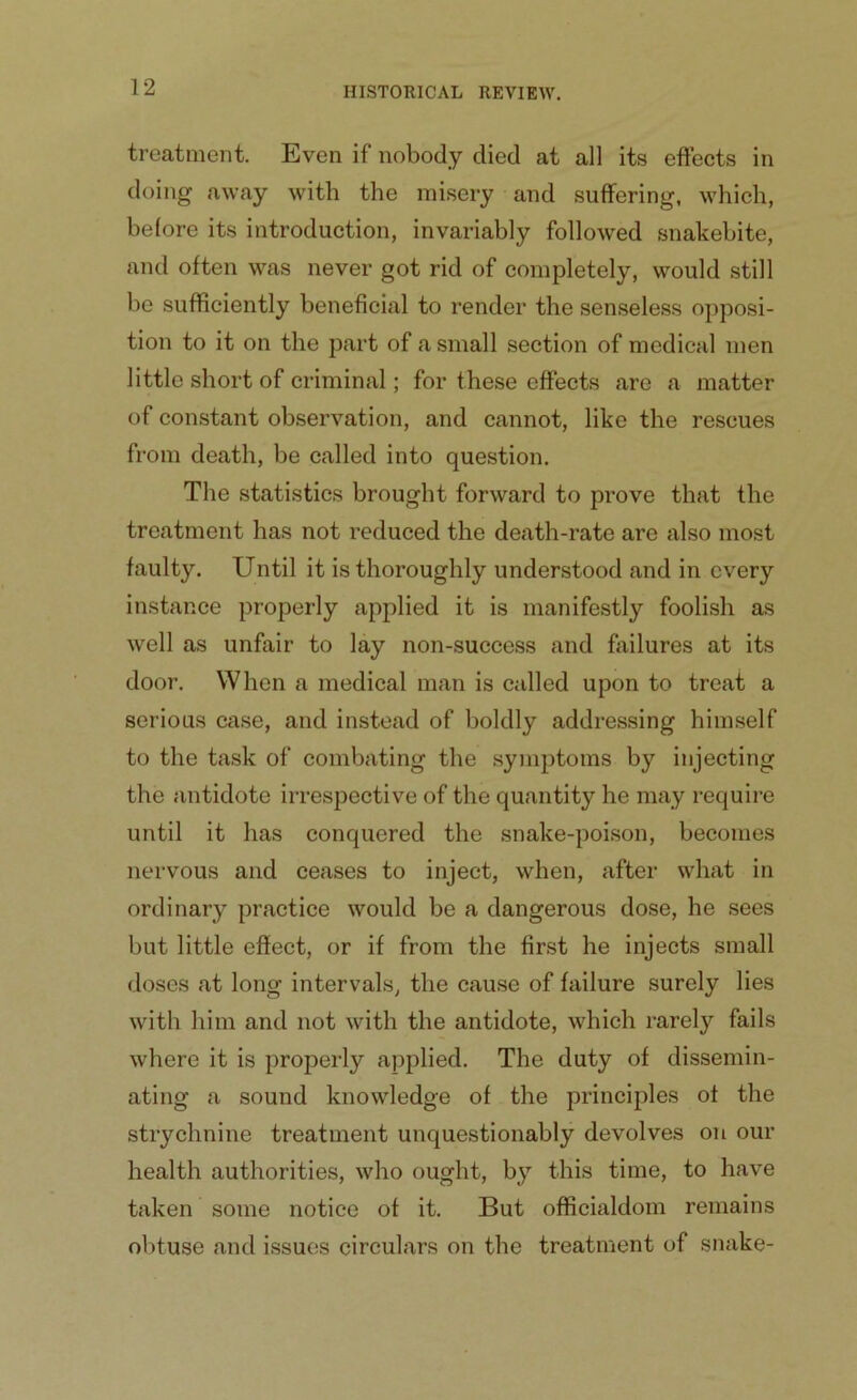 treatment. Even if nobody died at all its effects in doing away with the misery and suffering, which, before its introduction, invariably followed snakebite, and often was never got rid of completely, would still be sufficiently beneficial to render the senseless opposi- tion to it on the part of a small section of medical men little short of criminal; for these effects are a matter of constant observation, and cannot, like the rescues from death, be called into question. The statistics brought forward to prove that the treatment has not reduced the death-rate are also most faulty. Until it is thoroughly understood and in every instance properly applied it is manifestly foolish as well as unfair to lay non-success and failures at its door. When a medical man is called upon to treat a serious case, and instead of boldly addressing himself to the task of combating the symptoms by injecting the antidote irrespective of the quantity he may require until it has conquered the snake-poison, becomes nervous and ceases to inject, when, after what in ordinary practice would be a dangerous dose, he sees but little effect, or if from the first he injects small doses at long intervals, the cause of failure surely lies with him and not with the antidote, which rarely fails where it is properly applied. The duty of dissemin- ating a sound knowledge of the principles of the strychnine treatment unquestionably devolves on our health authorities, who ought, by this time, to have taken some notice of it. But officialdom remains obtuse and issues circulars on the treatment of snake-