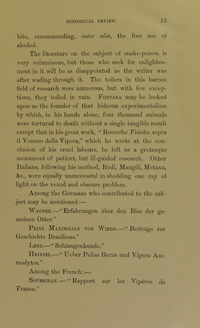 bite, recommending, inter alia, the free use of alcohol. The literature on the subject of snake-poison is very voluminous, but those who seek for enlighten- ment in it will be as disappointed as the writer was after wading through it. The toilers in this barren field of research were numerous, but with few excep- tions, they toiled in vain. Fontana may be looked upon as the founder of that hideous experimentalism by which, in his hands alone, four thousand animals were tortured to death without a single tangible result except that in his great work, “ Reserche Fisiche sopra il Veneno della Vipera,” which he wrote at the con- clusion of his cruel labours, he left us a grotesque monument of patient, but ill-guided research. Other Italians, following his method, Redi, Mangili, Metaxa, &c., were equally unsuccessful in shedding one ray of light on the vexed and obscure problem. Among the Germans who contributed to the sub- ject may be mentioned:— Wagner.—“Erfahrungen liber den Biss der ge- meinen Otter.” Prinz Maximilian von Wiedd.—“ Beitriige zur Geschichte Brasiliens.” Lenz.—“ Schlangenkunde.” Heinzel.—“ Ueber PeliasBerus und Vipera A111- modytes.” Among the French :— Soubeiran. — “ Rapport sur les Viperes de France.”
