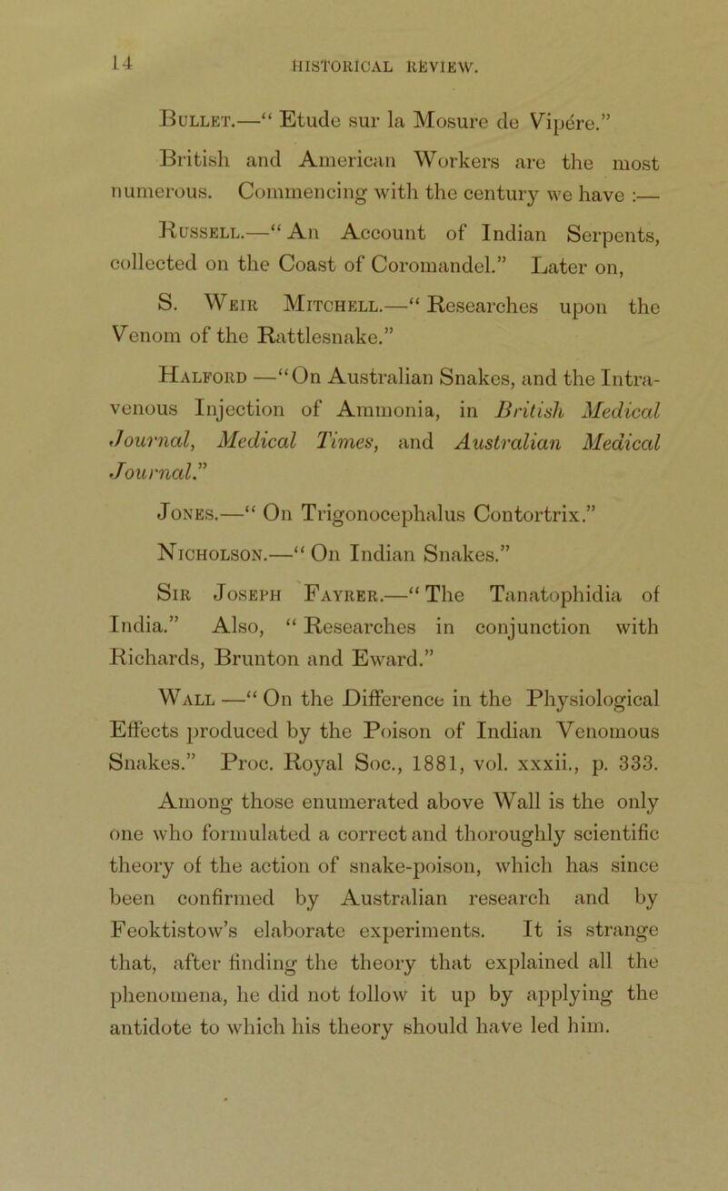 Bullet.—“ Etude sur la Mosure de Vipere.” British and American Workers are the most numerous. Commencing with the century we have :— Russell.—“ An Account of Indian Serpents, collected on the Coast of Coromandel.” Later on, S. Weir Mitchell.—“Researches upon the Venom of the Rattlesnake.” Halford —“On Australian Snakes, and the Intra- venous Injection of Ammonia, in British Medical Journal, Medical Times, and Australian Medical Journal.” Jones.—“ On Trigonocephalus Contortrix.” Nicholson.—“On Indian Snakes.” Sir Joseph Fayrer.—“The Tanatophidia of India.” Also, “ Researches in conjunction with Richards, Brunton and Eward.” Wall -—“ On the Difference in the Physiological Effects produced by the Poison of Indian Venomous Snakes.” Proc. Royal Soc., 1881, vol. xxxii., p. 333. Among those enumerated above Wall is the only one who formulated a correct and thoroughly scientific theory of the action of snake-poison, which has since been confirmed by Australian research and by Feoktistow’s elaborate experiments. It is strange that, after finding the theory that explained all the phenomena, he did not follow it up by applying the antidote to which his theory should have led him.