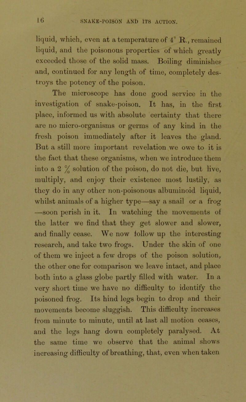 liquid, which, even at a temperature of 4C R., remained liquid, and the poisonous properties of which greatly exceeded those of the solid mass. Boiling diminishes and, continued for any length of time, completely des- troys the potency of the poison. The microscope has done good service in the investigation of snake-poison. It has, in the first place, informed us with absolute certainty that there are no micro-organisms or germs of any kind in the fresh poison immediately after it leaves the gland. But a still more important revelation we owe to it is the fact that these organisms, when we introduce them into a 2 % solution of the poison, do not die, but live, multiply, and enjoy their existence most lustily, as they do in any other non-poisonous albuminoid liquid, whilst animals of a higher type—say a snail or a frog —soon perish in it. In watching the movements of the latter we find that they get slower and slower, and finally cease. We now follow up the interesting research, and take two frogs. Under the skin of one of them we inject a few drops of the poison solution, the other one for comparison we leave intact, and place both into a glass globe partly filled with water. In a very short time we have no difficulty to identify the poisoned frog. Its hind legs begin to drop and their movements become sluggish. This difficulty increases from minute to minute, until at last all motion ceases, and the legs hang down completely paralysed. At the same time we observb that the animal shows increasing difficulty of breathing, that, even when taken