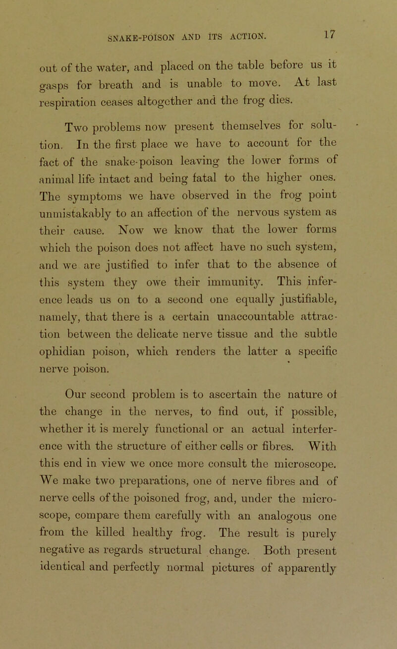 out of the water, and placed on the table before us it gasps for breath and is unable to move. A.t last respiration ceases altogether and the frog dies. Two problems now present themselves for solu- tion. In the first place we have to account for the fact of the snake-poison leaving the lower forms of animal life intact and being fatal to the higher ones. The symptoms we have observed in the frog point unmistakably to an affection of the nervous system as their cause. Now we know that the lower forms which the poison does not affect have no such system, and we are justified to infer that to the absence of this system they owe their immunity. This infer- ence leads us on to a second one equally justifiable, namely, that there is a certain unaccountable attrac- tion between the delicate nerve tissue and the subtle ophidian poison, which renders the latter a specific nerve poison. Our second problem is to ascertain the nature of the change in the nerves, to find out, if possible, whether it is merely functional or an actual interfer- ence with the structure of either cells or fibres. With this end in view we once more consult the microscope. We make two preparations, one of nerve fibres and of nerve cells of the poisoned frog, and, under the micro- scope, compare them carefully with an analogous one from the killed healthy frog. The result is purely negative as regards structural change. Both present identical and perfectly normal pictures of apparently
