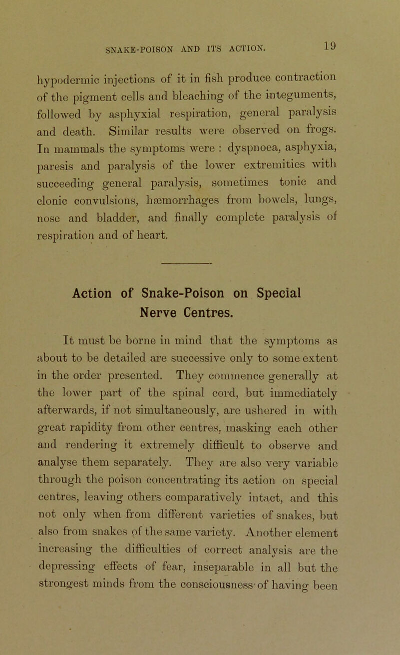 hypodermic injections of it in fish produce contraction of the pigment cells and bleaching of the integuments, followed by asphyxial respiration, general paralysis and death. Similar results were observed on frogs. In mammals the symptoms were : dyspnoea, asphyxia, paresis and paralysis of the lower extremities with succeeding general paralysis, sometimes tonic and clonic convulsions, haemorrhages from bowels, lungs, nose and bladder, and finally complete paralysis of respiration and of heart. Action of Snake-Poison on Special Nerve Centres. It must be borne in mind that the symptoms as about to be detailed are successive only to some extent in the order presented. They commence generally at the lower part of the spinal cord, but immediately afterwards, if not simultaneously, are ushered in with great rapidity from other centres, masking each other and rendering it extremely difficult to observe and analyse them separately. They are also very variable through the poison concentrating its action on special centres, leaving others comparatively intact, and this not only when from different varieties of snakes, but also from snakes of the same variety. Another element increasing the difficulties of correct analysis are the depressing effects of fear, inseparable in all but the strongest minds from the consciousness' of havincr been O