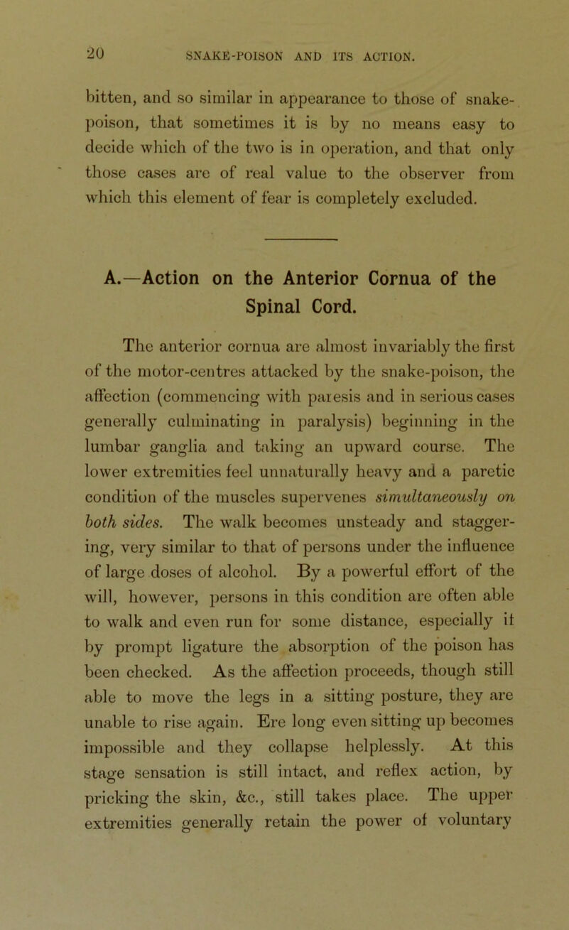 bitten, and so similar in appearance to those of snake- poison, that sometimes it is by no means easy to decide which of the two is in operation, and that only those cases are of real value to the observer from which this element of fear is completely excluded. A.—Action on the Anterior Cornua of the Spinal Cord. The anterior cornua are almost invariably the first of the motor-centres attacked by the snake-poison, the affection (commencing with paresis and in serious cases generally culminating in paralysis) beginning in the lumbar ganglia and taking an upward course. The lower extremities feel unnaturally heavy and a paretic condition of the muscles supervenes simultaneously on both sides. The walk becomes unsteady and stagger- ing, very similar to that of persons under the influence of large doses of alcohol. By a powerful effort of the will, however, persons in this condition are often able to walk and even run for some distance, especially it by prompt ligature the absorption of the poison has been checked. As the affection proceeds, though still able to move the legs in a sitting posture, they are unable to rise again. Ere long even sitting up becomes impossible and they collapse helplessly. At this stage sensation is still intact, and reflex action, by pricking the skin, &c., still takes place. The upper extremities generally retain the power of voluntary