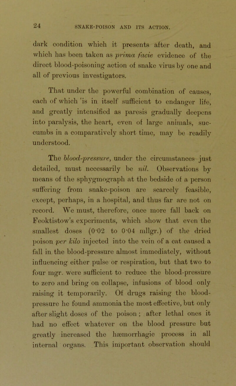 dark condition which it presents after death, and which has been taken as prima facie evidence of the direct blood-poisoning action of snake virus by one and all of previous investigators. That under the powerful combination of causes, each of which 'is in itself sufficient to endanger life, and greatly intensified as paresis gradually deepens into paralysis, the heart, even of large animals, suc- cumbs in a comparatively short time, may be readily understood. The blood-pressure, under the circumstances just detailed, must necessarily be nil. Observations by means of the sphygmograph at the bedside of a person suffering from snake-poison are scarcely feasible, except, perhaps, in a hospital, and thus far are not on record. We must, therefore, once more fall back on Feoktistow’s experiments, which show that even the smallest doses (0’02 to 0‘04 mllgr.) of the dried poison per kilo injected into the vein of a cat caused a fall in the blood-pressure almost immediately, without influencing either pulse or respiration, but that two to four mgr. were sufficient to reduce the blood-pressure to zero and bring on collapse, infusions of blood only raising it temporarily. Of drugs raising the blood- pressure he found ammonia the most effective, but only after slight doses of the poison ; after lethal ones it had no effect whatever on the blood pressure but greatly increased the haemorrhagic process in all internal organs. This important observation should