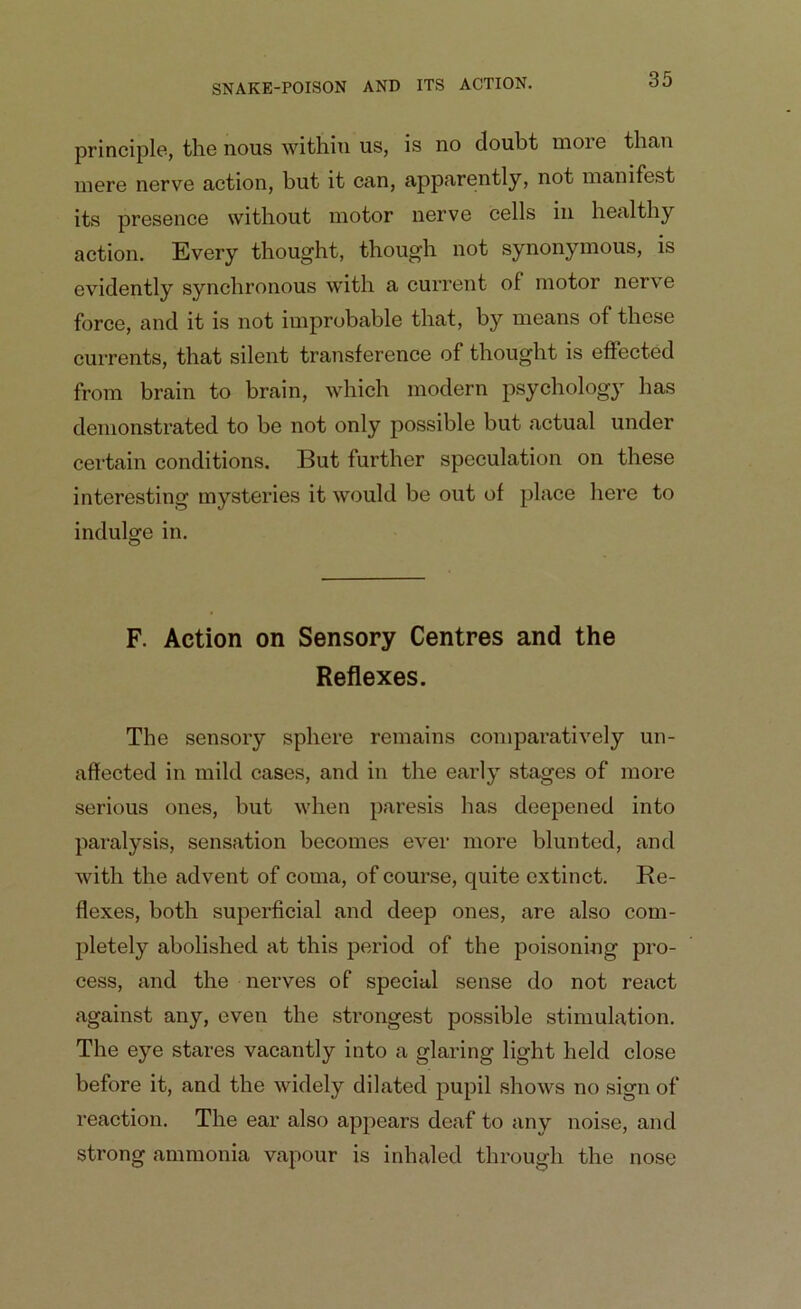 principle, the nous within us, is no doubt more than mere nerve action, but it can, apparently, not manifest its presence without motor nerve cells in healthy action. Every thought, though not synonymous, is evidently synchronous with a current ol motor nerve force, and it is not improbable that, by means of these currents, that silent transference of thought is effected from brain to brain, which modern psychology has demonstrated to be not only possible but actual under certain conditions. But further speculation on these interesting mysteries it would be out of place here to indulge in. F. Action on Sensory Centres and the Reflexes. The sensory sphere remains comparatively un- affected in mild cases, and in the early stages of more serious ones, but when paresis has deepened into paralysis, sensation becomes ever more blunted, and with the advent of coma, of course, quite extinct. Re- flexes, both superficial and deep ones, are also com- pletely abolished at this period of the poisoning pro- cess, and the nerves of special sense do not react against any, even the strongest possible stimulation. The eye stares vacantly into a glaring light held close before it, and the widely dilated pupil shows no sign of reaction. The ear also appears deaf to any noise, and strong ammonia vapour is inhaled through the nose