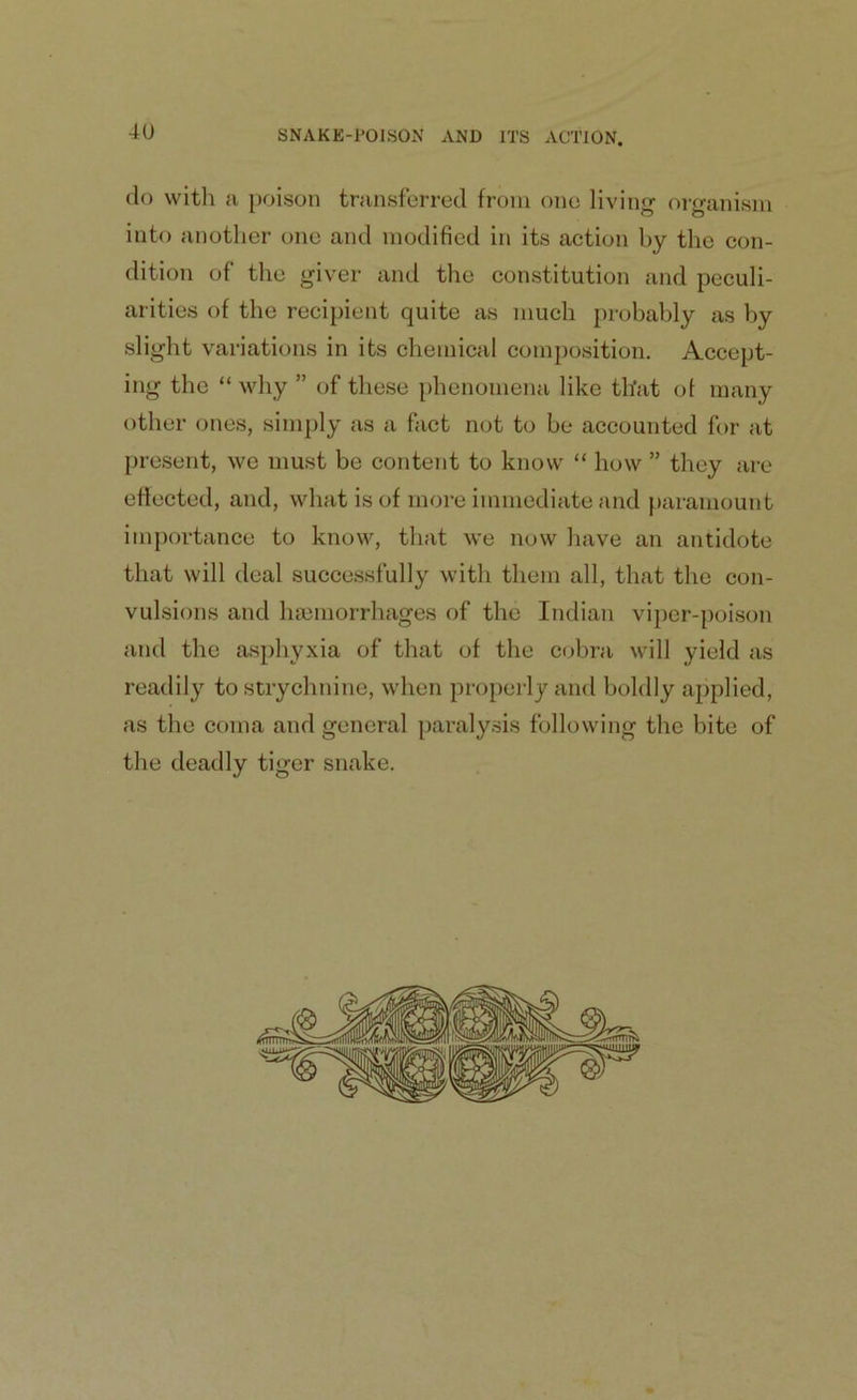 do with a poison transferred from one living organism into another one and modified in its action by the con- dition of the giver and the constitution and peculi- arities of the recipient quite as much probably as by slight variations in its chemical composition. Accept- ing the “ why ” of these phenomena like that ot many other ones, simply as a fact not to be accounted for at present, we must be content to know “ how ” they are effected, and, what is of more immediate and paramount importance to know, that we now have an antidote that will deal successfully with them all, that the con- vulsions and haemorrhages of the Indian viper-poison and the asphyxia of that of the cobra will yield as readily to strychnine, when properly and boldly applied, as the coma and general paralysis following the bite of the deadly tiger snake.