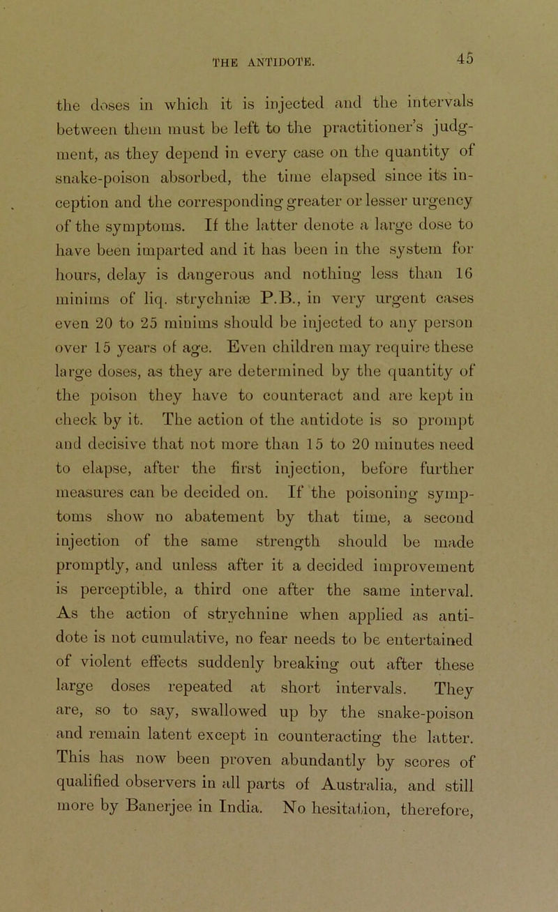 the doses in which it is injected and the intervals between them must be left to the practitioner’s judg- ment, as they depend in every case on the quantity of snake-poison absorbed, the time elapsed since its in- ception and the corresponding greater or lesser urgency of the symptoms. If the latter denote a large dose to have been imparted and it has been in the system for hours, delay is dangerous and nothing less than 16 minims of liq. strychnine P.B., in very urgent cases even 20 to 25 minims should be injected to any person over 15 years of age. Even children may require these large doses, as they are determined by the quantity of the poison they have to counteract and are kept in check by it. The action of the antidote is so prompt and decisive that not more than 15 to 20 minutes need to elapse, after the first injection, before further measures can be decided on. If the poisoning symp- toms show no abatement by that time, a second injection of the same strength should be made promptly, and unless after it a decided improvement is perceptible, a third one after the same interval. As the action of strychnine when applied as anti- dote is not cumulative, no fear needs to be entertained of violent effects suddenly breaking out after these large doses repeated at short intervals. They are, so to say, swallowed up by the snake-poison and remain latent except in counteracting the latter. This has now been proven abundantly by scores of qualified observers in all parts of Australia, and still more by Banerjee in India. No hesitation, therefore,