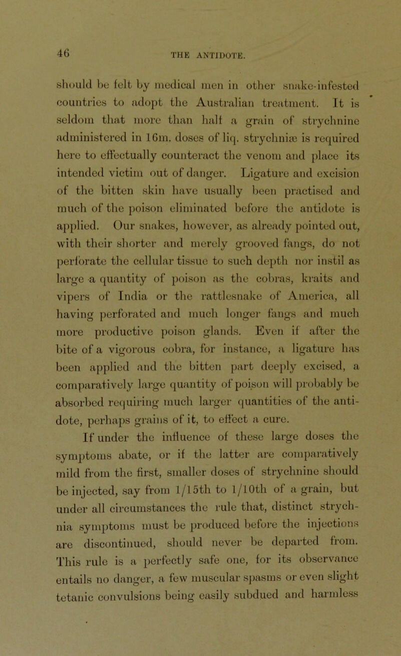 should be felt by medical men in other snake*infested countries to adopt the Australian treatment. It is seldom that more than halt a grain of strychnine administered in 16m. doses of liq. strychnia; is required here to effectually counteract the venom and place its intended victim out of danger. Ligature and excision of the bitten skin have usually been practised and much of the poison eliminated before the antidote is applied. Our snakes, however, as already pointed out, with their shorter and merely grooved fangs, do not perforate the cellular tissue to such depth nor instil as large a quantity of poison as the cobras, kraits and vipers of India or the rattlesnake of America, all having perforated and much longer fangs and much more productive poison glands. Even if after the bite of a vigorous cobra, for instance, a ligature has been applied and the bitten part deeply excised, a comparatively large quantity of poison will probably be absorbed requiring much larger quantities of the anti- dote, perhaps grains of it, to effect a cure. If under the influence of these large doses the symptoms abate, or if the latter are comparatively mild from the first, smaller doses of strychnine should be injected, say from 1/15th to 1/1 Oth of a grain, but under all circumstances the rule that, distinct strych- nia symptoms must be produced before the injections are discontinued, should never be departed from. This rule is a perfectly safe one, for its observance entails no danger, a few muscular spasms or even slight tetanic convulsions being easily subdued and harmless