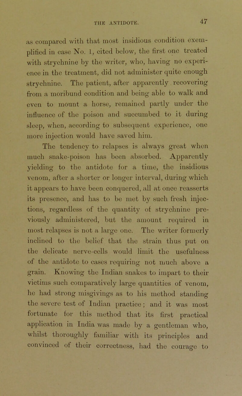 as compared with that most insidious condition exem- plified in case No. 1, cited below, the first one treated with strychnine by the writer, who, having no experi- ence in the treatment, did not administer quite enough strychnine. The patient, after apparently . recovering from a moribund condition and being able to walk and even to mount a horse, remained partly under the influence of the poison and succumbed to it during sleep, when, according to subsequent experience, one more injection would have saved him. The tendency to relapses is always great when much snake-poison has been absorbed. Apparently yielding to the antidote for a time, the insidious venom, after a shorter or longer interval, during which it appears to have been conquered, all at once reasserts its presence, and has to be met by such fresh injec- tions, regardless of the quantity of strychnine pre- viously administered, but the amount required in most relapses is not a large one. The writer formerly inclined to the belief that the strain thus put on the delicate nerve-cells would limit the usefulness of the antidote to cases requiring not much above a grain. Knowing the Indian snakes to impart to their victims such comparatively large quantities of venom, he had strong misgivings as to his method standing the severe test of Indian practice ; and it was most fortunate for this method that its first practical application in India was made by a gentleman who, whilst thoroughly familiar with its principles and convinced of their correctness, had the courage to