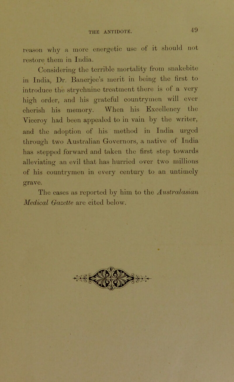 reason why a more energetic use of it should not restore them in India. Considering' the terrible mortality from snakebite in India, Dr. Banerjee’s merit in being the first to introduce the strychnine treatment there is of a very high order, and his grateful countrymen will ever cherish his memory. When his Excellency the Viceroy had been appealed to in vain by the writer, and the adoption of his method in India urged through two Australian Governors, a native of India has stepped forward and taken the first step towards alleviating an evil that has hurried over two millions of his countrymen in every century to an untimely grave. The cases as reported by him to the Australasian Medical Gazette are cited below.