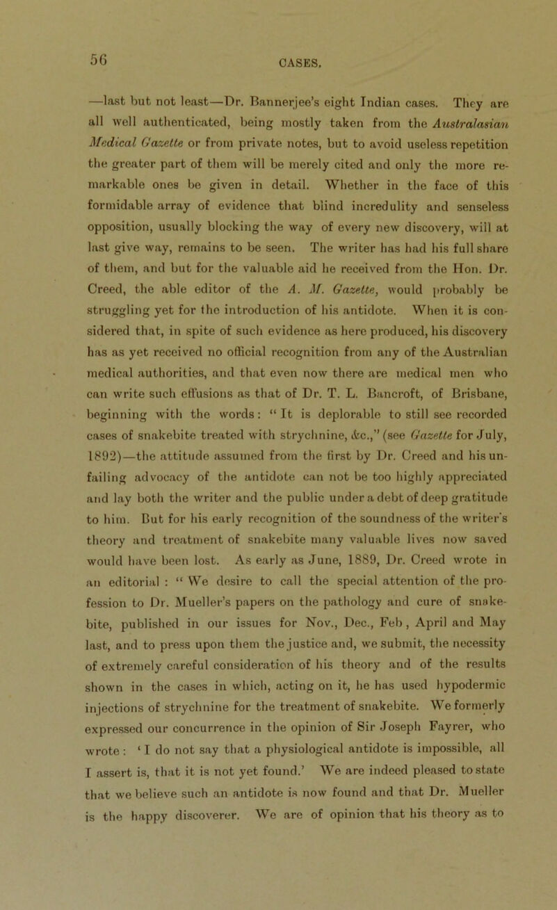 5G —last but not least—Dr. Bannerjee’s eight Indian cases. They are all well authenticated, being mostly taken from the Australasian Medical Gazette or from private notes, but to avoid useless repetition the greater part of them will be merely cited and only the more re- markable ones be given in detail. Whether in the face of this formidable array of evidence that blind incredulity and senseless opposition, usually blocking the way of every new discovery, will at last give way, remains to be seen. The writer has had his full share of them, and but for the valuable aid he received from the Hon. Dr. Creed, the able editor of the A. M. Gazette, would probably be struggling yet for the introduction of his antidote. When it is con- sidered that, in spite of such evidence as here produced, his discovery has as yet received no official recognition from any of the Australian medical authorities, and that even now there are medical men who can write such effusions as that of Dr. T. L. Bancroft, of Brisbane, beginning with the words: “It is deplorable to still see recorded cases of snakebite treated with strychnine, &c.,”(see Gazette for July, 1892)—the attitude assumed from the first by Dr. Creed and his un- failing advocacy of the antidote can not be too highly appreciated and lay both the writer and the public under a debt of deep gratitude to him. But for his early recognition of the soundness of the writer's theory and treatment of snakebite many valuable lives now saved would have been lost. As early as June, 1889, Dr. Creed wrote in an editorial : “ We desire to call the special attention of the pro- fession to Dr. Mueller’s papers on the pathology and cure of snake- bite, published in our issues for Nov., Dec., Feb, April and May last, and to press upon them the justice and, we submit, the necessity of extremely careful consideration of his theory and of the results shown in the cases in which, acting on it, he has used hypodermic injections of strychnine for the treatment of snakebite. We formerly expressed our concurrence in the opinion of Sir Joseph Fayrer, who wrote : ‘ I do not say that a physiological antidote is impossible, all I assert is, that it is not yet found.’ We are indeed pleased to state that we believe such an antidote is now found and that Dr. Mueller is the happy discoverer. We are of opinion that his theory as to