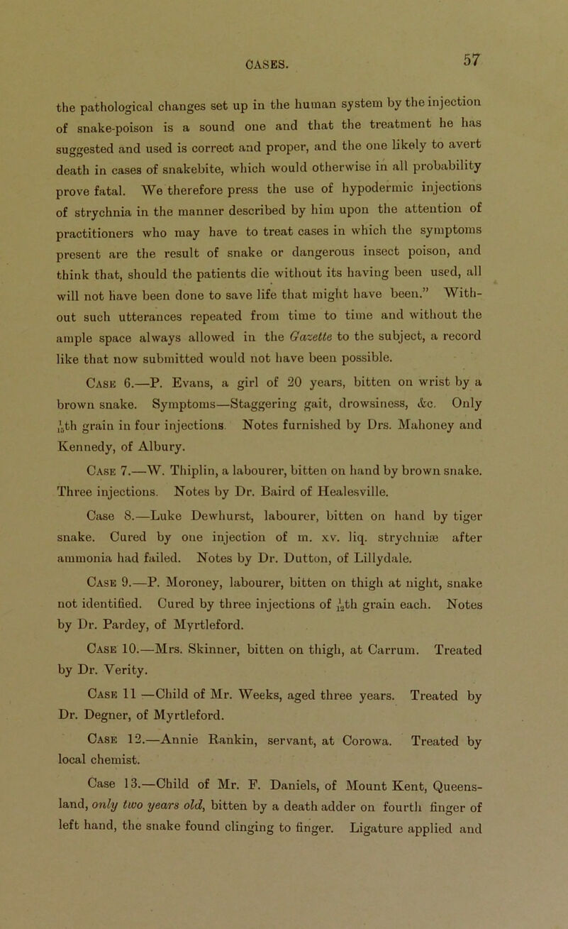 the pathological changes set up in the human system by the injection of snake-poison is a sound one and that the treatment lie has suggested and used is correct and proper, and the one likely to aveit death in cases of snakebite, which would otherwise in all probability prove fatal. We therefore press the use of hypodermic injections of strychnia in the manner described by him upon the attention of practitioners who may have to treat cases in which the symptoms present are the result of snake or dangerous insect poison, and think that, should the patients die without its having been used, all will not have been done to save life that might have been.” With- out such utterances repeated from time to time and without the ample space always allowed in the Gazette to the subject, a record like that now submitted would not have been possible. Cask 6.—P. Evans, a girl of 20 years, bitten on wrist by a brown snake. Symptoms—Staggering gait, drowsiness, &c. Only *6th grain in four injections. Notes furnished by Drs. Mahoney and Kennedy, of Albury. Case 7.—W. Thiplin, a labourer, bitten on hand by brown snake. Three injections. Notes by Dr. Baird of ITealesville. Case 8.—Luke Dewhurst, labourer, bitten on hand by tiger snake. Cured by one injection of m. xv. liq. strychnine after ammonia had failed. Notes by Dr. Dutton, of Lillydale. Case 9.—P. Moroney, labourer, bitten on thigh at night, snake not identified. Cured by three injections of /2th grain each. Notes by Dr. Pardey, of Myrtleford. Case 10.—Mrs. Skinner, bitten on thigh, at Carrum. Treated by Dr. Verity. Case 11 —Child of Mr. Weeks, aged three years. Treated by Dr. Degner, of Myrtleford. Case 12.—Annie Rankin, servant, at Corowa. Treated by local chemist. Case 13.—Child of Mr. F. Daniels, of Mount Kent, Queens- land, only two years old, bitten by a death adder on fourth finger of left hand, the snake found clinging to finger. Ligature applied and