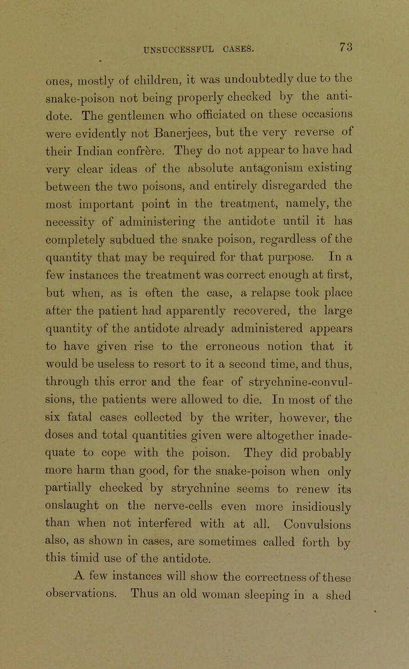 ones, mostly of children, it was undoubtedly due to the snake-poison not being properly checked by the anti- dote. The gentlemen who officiated on these occasions were evidently not Banerjees, but the very reverse of their Indian confrere. They do not appear to have had very clear ideas of the absolute antagonism existing between the two poisons, and entirely disregarded the most important point in the treatment, namely, the necessity of administering the antidote until it has completely subdued the snake poison, regardless of the quantity that may be required for that purpose. In a few instances the treatment was correct enough at first, but when, as is often the case, a relapse took place after the patient had apparently recovered, the large quantity of the antidote already administered appears to have given rise to the erroneous notion that it would be useless to resort to it a second time, and thus, through this error and the fear of strychnine-convul- sions, the patients were allowed to die. In most of the six fatal cases collected by the writer, however, the doses and total quantities given were altogether inade- quate to cope with the poison. They did probably more harm than good, for the snake-poison when only partially checked by strychnine seems to renew its onslaught on the nerve-cells even more insidiously than when not interfered with at all. Convulsions also, as shown in cases, are sometimes called forth by this timid use of the antidote. A few instances will show the correctness of these observations. Thus an old woman sleeping in a shed
