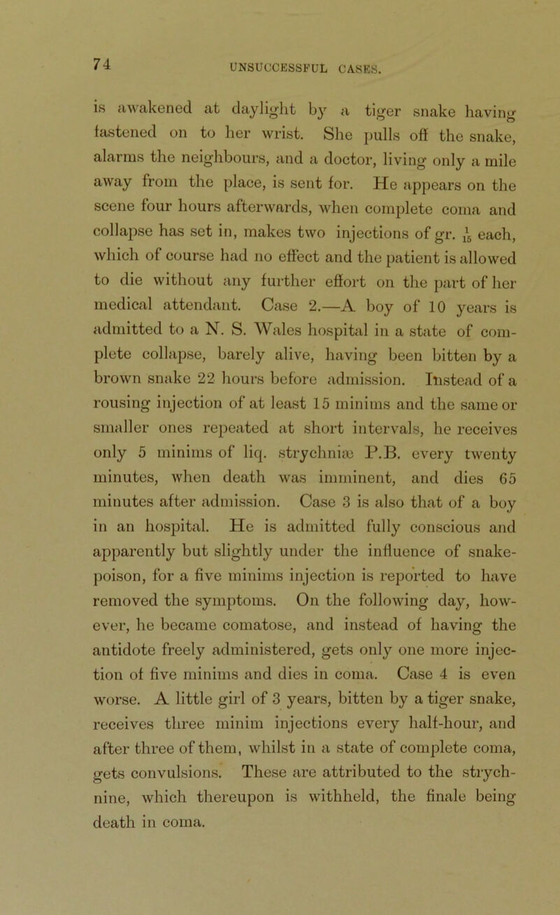 is awakened at daylight by a tiger snake having fastened on to her wrist. She pulls off the snake, alarms the neighbours, and a doctor, living only a mile away from the place, is sent for. He appears on the scene four hours afterwards, when complete coma and collapse has set in, makes two injections of gr. ^ each, which of course had no effect and the patient is allowed to die without any further effort on the part of her medical attendant. Case 2.—A boy of 10 years is admitted to a N. S. Wales hospital in a state of com- plete collapse, barely alive, having been bitten by a brown snake 22 hours before admission. Instead of a rousing injection of at least 15 minims and the same or smaller ones repeated at short intervals, he receives only 5 minims of liq. strychnia) P.B. every twenty minutes, when death was imminent, and dies 65 minutes after admission. Case 3 is also that of a boy in an hospital. He is admitted fully conscious and apparently but slightly under the influence of snake- poison, for a five minims injection is reported to have removed the symptoms. On the following day, how- ever, he became comatose, and instead of having the antidote freely administered, gets only one more injec- tion of five minims and dies in coma. Case 4 is even worse. A little girl of 3 years, bitten by a tiger snake, receives three minim injections every half-hour, and after three of them, whilst in a state of complete coma, gets convulsions. These are attributed to the strych- nine, which thereupon is withheld, the finale being death in coma.