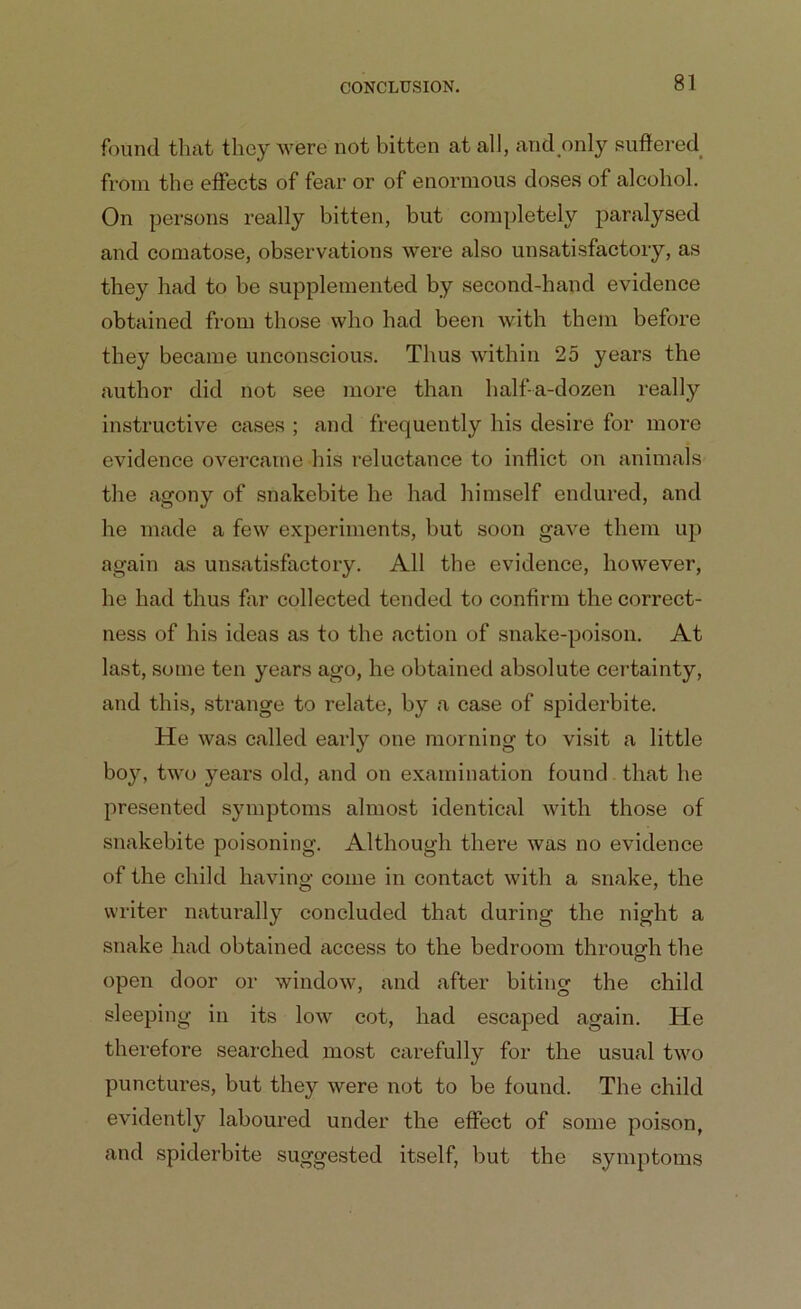 found that they were not bitten at all, and only suffered from the effects of fear or of enormous doses of alcohol. On persons really bitten, but completely paralysed and comatose, observations were also unsatisfactory, as they had to be supplemented by second-hand evidence obtained from those who had been with them before they became unconscious. Thus within 25 years the author did not see more than half-a-dozen really instructive cases ; and frequently his desire for more evidence overcame his reluctance to inflict on animals the agony of snakebite he had himself endured, and he made a few experiments, but soon gave them up again as unsatisfactory. All the evidence, however, he had thus far collected tended to confirm the correct- ness of his ideas as to the action of snake-poison. At last, some ten years ago, he obtained absolute certainty, and this, strange to relate, by a case of spiderbite. He was called earty one morning to visit a little boy, two years old, and on examination found that he presented symptoms almost identical with those of snakebite poisoning. Although there was no evidence of the child having come in contact with a snake, the writer naturally concluded that during the night a snake had obtained access to the bedroom through the open door or window, and after biting the child sleeping in its low cot, had escaped again. He therefore searched most carefully for the usual two punctures, but they were not to be found. The child evidently laboured under the effect of some poison, and spiderbite suggested itself, but the symptoms