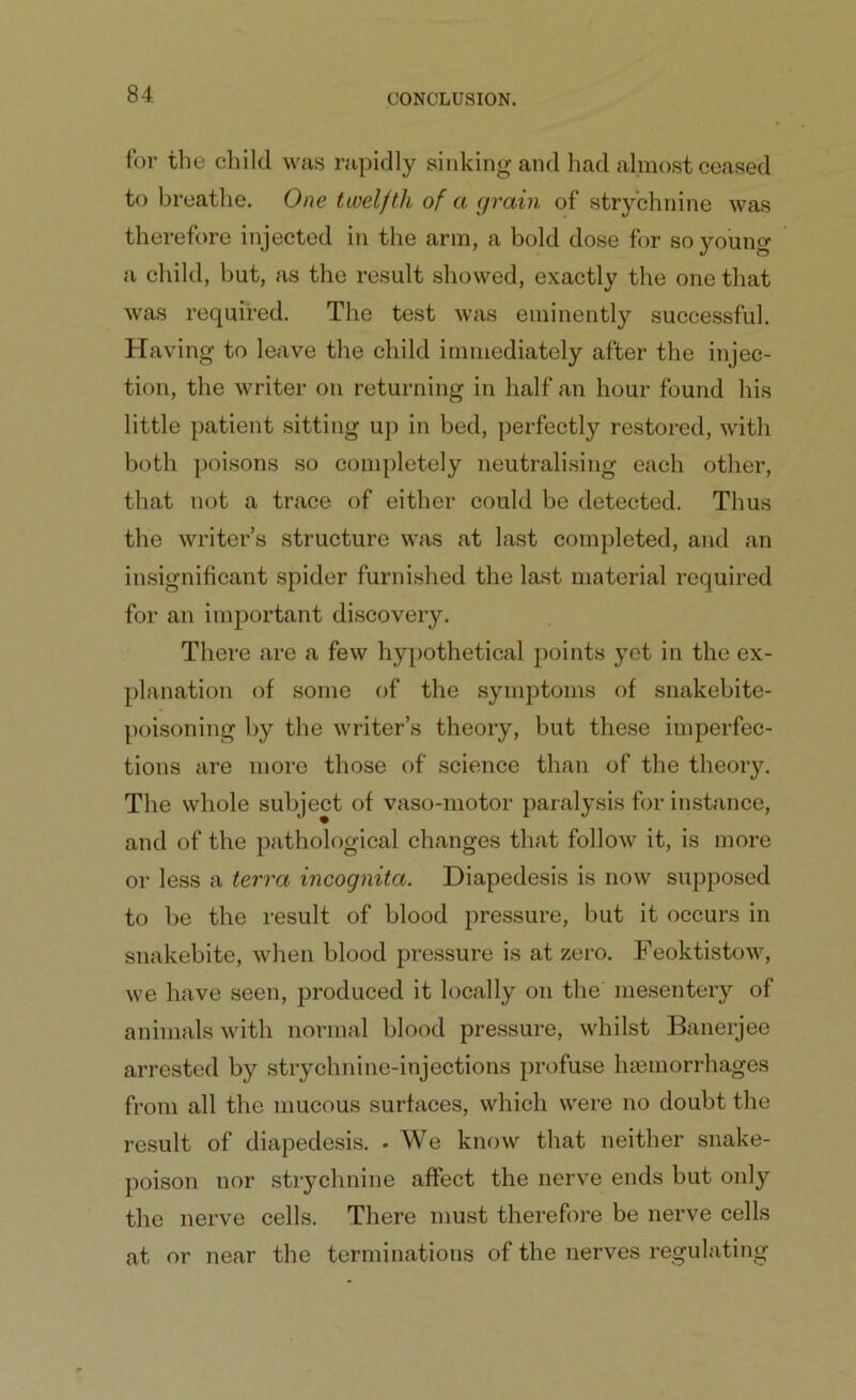 for the child was rapidly sinking and had almost ceased to breathe. One twelfth of a grain of strychnine was therefore injected in the arm, a bold dose for so young a child, but, as the result showed, exactly the one that was required. The test was eminently successful. Having to leave the child immediately after the injec- tion, the writer on returning in half an hour found his little patient sitting up in bed, perfectly restored, with both poisons so completely neutralising each other, that not a trace of either could be detected. Thus the writer’s structure was at last completed, and an insignificant spider furnished the last material required for an important discovery. There are a few hypothetical points yet in the ex- planation of some of the symptoms of snakebite- poisoning by the writer’s theory, but these imperfec- tions are more those of science than of the theory. The whole subject of vaso-motor paralysis for instance, and of the pathological changes that follow it, is more or less a terra incognita. Diapedesis is now supposed to be the result of blood pressure, but it occurs in snakebite, when blood pressure is at zero. Feoktistow, we have seen, produced it locally on the mesentery of animals with normal blood pressure, whilst Banerjee arrested by strychnine-injections profuse haemorrhages from all the mucous surfaces, which were no doubt the result of diapedesis. • We know that neither snake- poison nor strychnine affect the nerve ends but only the nerve cells. There must therefore be nerve cells at or near the terminations of the nerves regulating