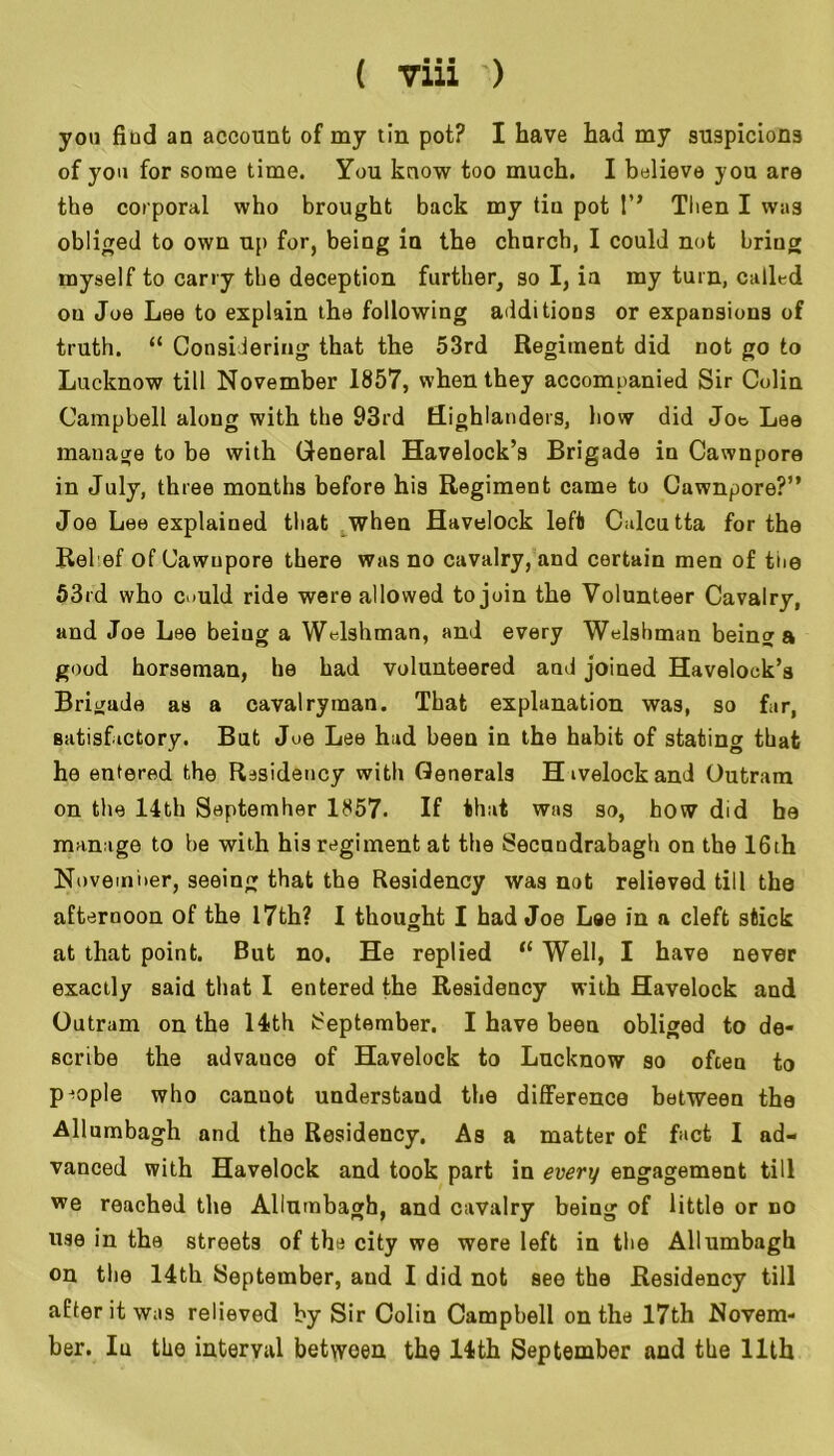 f • • ■ \ ( 7111 ') you fiud an account of my tin pot? I have had my suspicions of you for some time. You know too much. I believe you are the corporal who brought back my tin pot 1” Then I was obliged to own up for, being in the chnrch, I could not bring myself to carry the deception further, so I, ia my turn, called oa Joe Lee to explain the following additions or expansions of truth. “ Considering that the 53rd Regiment did not go to Lucknow till November 1857, when they accompanied Sir Colin Campbell along with the 93rd Highlanders, bow did Joe Lee manage to be with General Havelock’s Brigade in Cawnpore in July, three months before his Regiment came to Cawnpore?” Joe Lee explained that when Havelock left Calcutta for the Relef of Cawupore there was no cavalry, and certain men of the 53rd who could ride were allowed to join the Volunteer Cavalry, and Joe Lee being a Welshman, and every Welshman being a good horseman, he had volunteered and joined Havelock’s Brigade as a cavalryman. That explanation was, so far, satisfactory. But Joe Lee had been in the habit of stating that he entered the Residency with Generals Hivelockand Outram on the 14th Septemher 1857- If that was so, how did be manage to he with his regiment at the Secnndrabagh on the 16th Novemi>er, seeing that the Residency was not relieved till the afternoon of the 17th? I thought I had Joe Lae in a cleft stick at that point. But no. He replied tf Well, I have never exactly said that I entered the Residency with Havelock and Outram on the 14th September, I have been obliged to de- scribe the advauce of Havelock to Lucknow so often to people who canuot understand the difference between the Allumbagh and the Residency. As a matter of fact I ad- vanced with Havelock and took part in every engagement till we reached the Allumbagh, and cavalry being of little or no use in the streets of the city we were left in the Allumbagh on the 14th September, and I did not see the Residency till after it was relieved by Sir Colin Campbell on the 17th Novem- ber. In the interval between the 14th September and the 11th