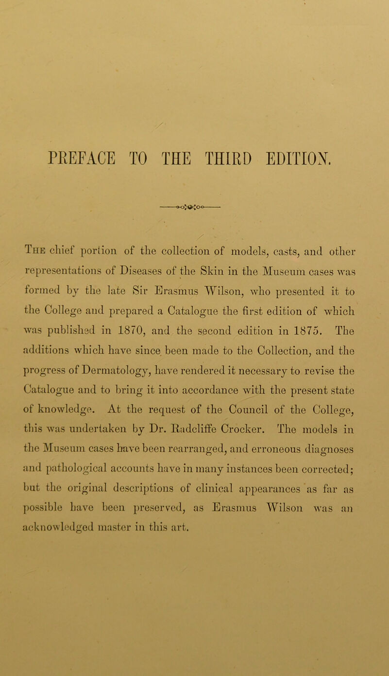 PREFACE TO THE THIRD EDITION. —— The chief portion of the collection of models, casts, and other representations of Diseases of the Skin in the Mnseuin cases was formed by the late Sir Erasmus Wilson, who presented it to the College and prepared a Catalogue the first edition of which was published in 1870, and the second edition in 1875. The additions which have since been made to the Collection, and the progress of Dermatology, have rendered it necessary to revise the Catalogue and to bring it into accordance with the present state of knowledge. At the request of the Council of the College, this was undertaken by Dr. Radclilfe Crocker. The models in the Museum cases have been rearranged, and erroneous diagnoses and pathological accounts have in many instances been corrected; but the original descriptions of clinical appearances as far as possible have been preserved, as Erasmus Wilson acknowledged master in this art. was an