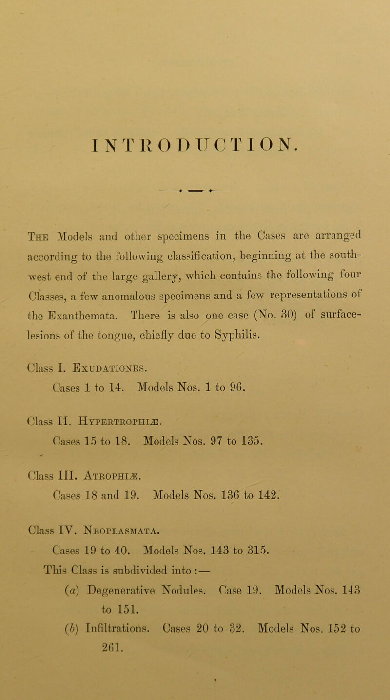I NT ROD ITCTION. The Models and other specimens in the Cases are arranged according to the following classification, beginning at the south- west end of the large gallery, which contains the following four Classes, a few anomalous specimens and a few representations of the Exanthemata. There is also one case (No. 30) of snrface- lesions of the tongue, chiefly due to Syphilis. Class I. Exudationes. Cases 1 to 14. Models Nos. 1 to 96. Class II. Hypertrophic. Cases 1.5 to 18. Models Nos. 97 to 135. Class III. Atrophic. Cases 18 and 19. Models Nos. 136 to 142. Class IV. NeoplasmATA. Cases 19 to 40. Models Nos. 143 to 315. This Class is subdivided into : — (a) Degenerative Nodules. Case 19. Models Nos. 113 to 151. (/>) Infiltrations. Cases 20 to 32. Models Nos. 152 to 261.