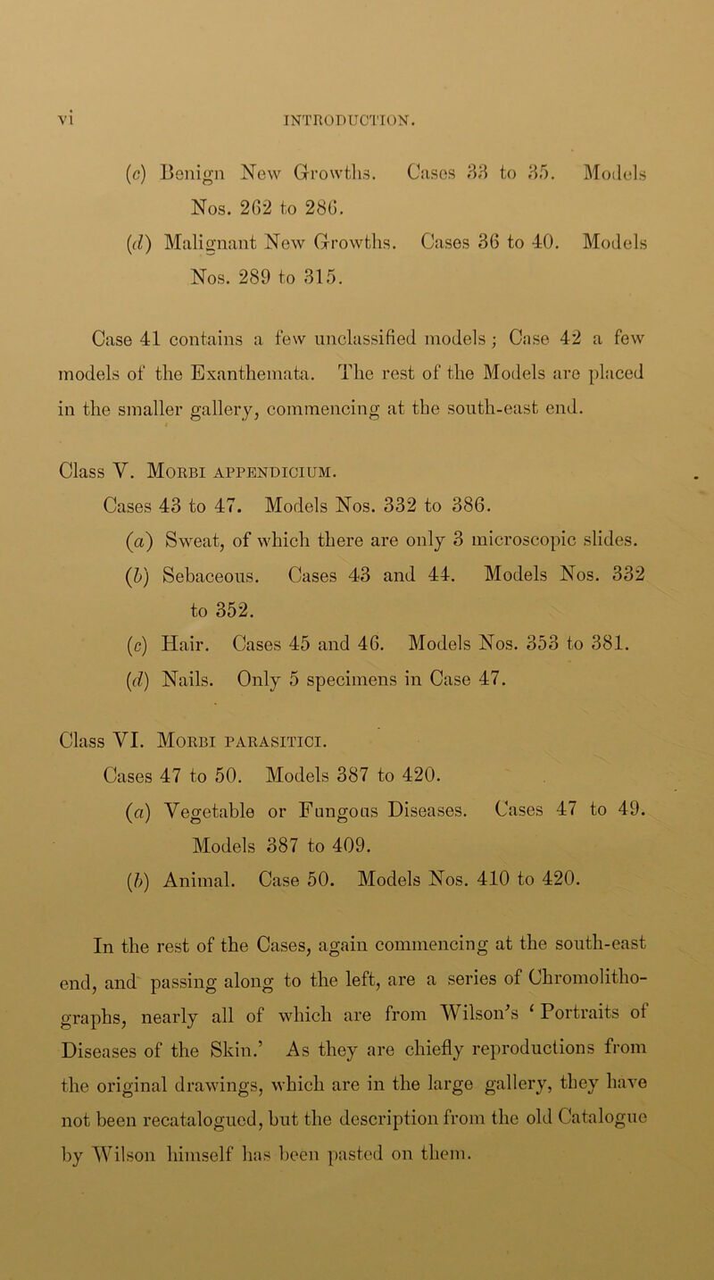(c) Benign New Growtlis. Cases 33 to 35. Models Nos. 262 to 286, (d) Malignant New Growths. Cases 36 to 40. Models Nos. 289 to 315. Case 41 contains a few unclassified models; Case 42 a few models of the Exanthemata. The rest of the Models are placed in the smaller gallery, commencing at the south-east end. $ Glass V. Morbi appbndioium. Cases 43 to 47. Models Nos. 332 to 386. (a) Sweat, of which there are only 3 microscopic slides. (b) Sebaceous. Cases 43 and 44. Models Nos. 332 to 352. (c) Hair. Cases 45 and 46. Models Nos. 353 to 381. (d) Nails. Only 5 specimens in Case 47. Class VI. Morbi parasitici. Cases 47 to 50. Models 387 to 420. (a) Vegetable or Fungous Diseases. Cases 47 to 49. Models 387 to 409. (b) Animal. Case 50. Models Nos. 410 to 420. In the rest of the Cases, again commencing at the south-east end, and passing along to the left, are a series of Chromolitho- graphs, nearly all of which are from Wilson^s ‘ Portraits of Diseases of the Skin.’ As they are chiefly reproductions from the original drawings, which are in the large gallery, they have not been recatalogued, but the description from the old Catalogue by Wilson himself has been pasted on them.