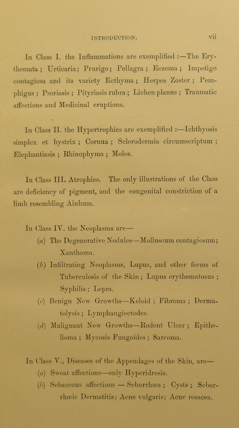 III Class 1. the Inflammations are exemplified :—The Ery- themata; Urticaria; Prurigo; Pellagra; Eczema; Impetigo contagiosa and its variety Ecthyma; Herpes Zoster ; Pem- phigus ; Psoriasis ; Pityriasis rubra; Lichen planus ; Traumatic affections and Medicinal eruptions. 4 In Class II. the Hypertrophies are exemplified :—Ichthyosis simplex et hystrix ; Cornua ; Sclerodermia circumscriptum ; Elephantiasis ; Rhinophyma ; Moles. In Class III. Atrophies. The only illustrations of the Class are deficiency of pigment, and the congenital constriction of a limb resembling Ainhum. In Class IV. the Neoplasms are— (a) The Degenerative Nodules—Molluscum contagiosum; Xanthoma. (b) Infiltrating Neoplasms, Lupus, and other forms of Tuberculosis of the Skin; Lupus erythematosus ; Syphilis ; Lepra. (r) Benign New Gfrowths—Keloid ; Fibroma ; Derma- tolysis ; Lym})hangiectodes. {(i) Malignant New Growths—Rodent Ulcer ; Epithe- lioma ; Mycosis Fungoides ; Sarcoma. In Class V., Diseases of the Appendages of the Skin, are— (a) Sweat affections—only Hypcridi’osis. {/>) Sebaceous affections — Seborrhooa ; Cysts ; Scbor- rhfXiic D(M’matitis; Acne vulgaris; Acne rosacea.