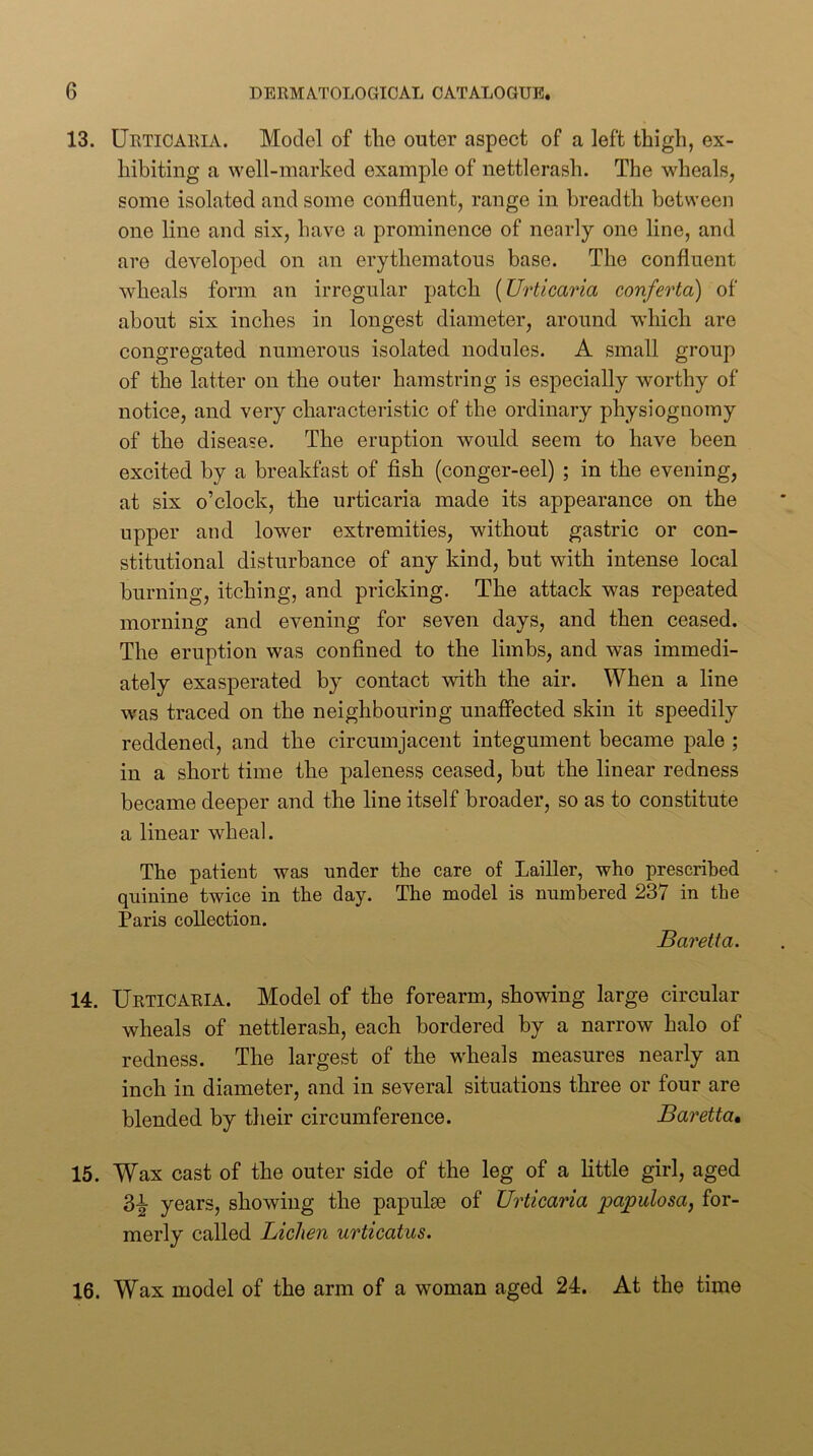 13. Urticaria. Model of the outer aspect of a left thigh, ex- hibiting a well-marked example of nettlerash. The wheals, some isolated and some confluent, range in breadth between one line and six, have a prominence of nearly one line, and are developed on an erythematous base. The confluent wheals form an irregular patch {Urticaria conferta) of about six inches in longest diameter, around which are congregated numerous isolated nodules. A small group of the latter on the outer hamstring is especially worthy of notice, and very characteristic of the ordinary physiognomy of the disease. The eruption would seem to have been excited by a breakfast of fish (conger-eel) ; in the evening, at six o’clock, the urticaria made its appearance on the upper and lower extremities, without gastric or con- stitutional disturbance of any kind, but with intense local burning, itching, and pricking. The attack was repeated morning and evening for seven days, and then ceased. The eruption was confined to the limbs, and was immedi- ately exasperated by contact with the air. When a line was traced on the neighbouring unaffected skin it speedily reddened, and the circumjacent integument became pale ; in a short time the paleness ceased, but the linear redness became deeper and the line itself broader, so as to constitute a linear wheal. The patient was under the care of Lailler, who prescribed quinine twice in the day. The model is numbered 237 in the Paris collection. Baretta. 14. Urticaria. Model of the forearm, showing large circular wheals of nettlerash, each bordered by a narrow halo of redness. The largest of the wheals measures nearly an inch in diameter, and in several situations three or four are blended by their circumference. Baretta, 15. Wax cast of the outer side of the leg of a little girl, aged 3-i- years, showing the papulae of Urticaria papulosa, for- merly called Lichen urticatus. 16. Wax model of the arm of a woman aged 24. At the time