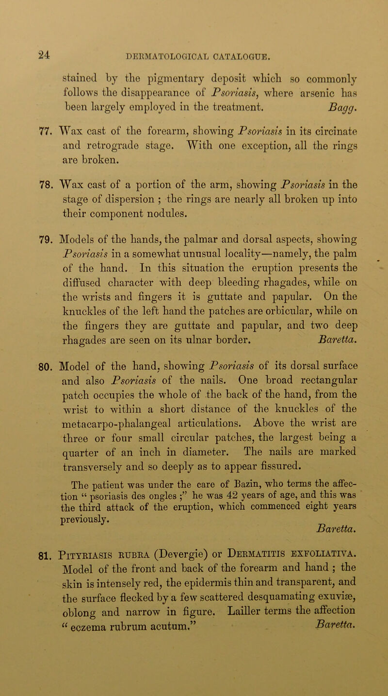 stained by the pigmentary deposit which so commonly follows the disappearance of Psoriasis, where arsenic has been largely employed in the treatment. Pct99‘ 77. Wax cast of the forearm, showing Psoriasis in its circinate and retrograde stage. With one exception, all the rings are broken. 78. Wax cast of a portion of the arm, showing Psoriasis in the stage of dispersion ; the rings are nearly all broken up into their component nodules. 79. Models of the hands, the palmar and dorsal aspects, showing Psoriasis in a somewhat unusual locality—namely, the palm of the hand. In this situation the eruption presents the diffused character with deep bleeding rhagades, while on the wrists and fingers it is guttate and papular. On the knuckles of the left hand the patches are orbicular, while on the fingers they are guttate and papular, and two deep rhagades are seen on its ulnar border. Baretta. 80. Model of the hand, showing Psoriasis of its dorsal surface and also Psoriasis of the nails. One broad rectangular patch occupies the whole of the back of the hand, from the wrist to within a short distance of the knuckles of the metacarpo-phalangeal articulations. Above the wrist are three or four small circular patches, the largest being a quarter of an inch in diameter. The nails are marked transversely and so deeply as to appear fissured. The patient was under the care of Bazin, who terms the affec- tion “ psoriasis des ongles he was 42 years of age, and this was the third attack of the eruption, which commenced eight years previously. Baretta. 81. Pityriasis rubra (Devergie) or Dermatitis exfoliativa. Model of the front and back of the forearm and hand ; the skin is intensely red, the epidermis thin and transparent, and the surface flecked by a few scattered desquamating exuviae, oblong and narrow in figure. Lailler terms the affection “ eczema rubrum acutum.” Baretta.