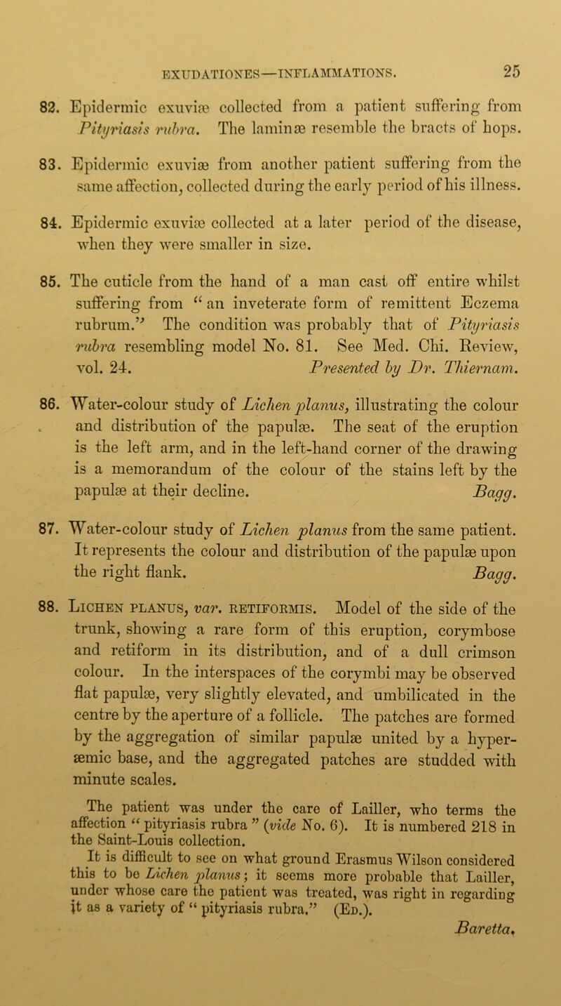 82. Epidermic exuvire collected from a patient snfPering from Pityriasis rvhra. The laminae resemble the bracts of hops. 83. Epidermic exuviae from another patient suffering from the same affection, collected during the early period of his illness. 84. Epidermic exuviae collected at a later period of the disease, when they were smaller in size. 85. The cuticle from the hand of a man cast off entire whilst suffering from an inveterate form of remittent Eczema rubrum.’'’ The condition was probably that of Pityriasis rubra resembling model No. 81. See Med. Chi. Review, vol. 24. Presented by Dr. Thiernam. 86. Water-colour study of Lichen planus, illustrating the colour and distribution of the papulae. The seat of the eruption is the left arm, and in the left-hand corner of the drawing is a memorandum of the colour of the stains left by the papulae at their decline. ^<^99^ 87. Water-colour study of Lichen planus from the same patient. It represents the colour and distribution of the papulae upon the right flank, 88. Lichen planus, var. retifoemis. Model of the side of the trunk, showing a rare form of this eruption, corymbose and retiform in its distribution, and of a dull crimson colour. In the interspaces of the corymbi may be observed flat papulae, very slightly elevated, and umbilicated in the centre by the aperture of a follicle. The patches are formed by the aggregation of similar papulae united by a hyper- aemic base, and the aggregated patches are studded with minute scales. The patient was under the care of Lailler, who terms the affection “ pityriasis rubra ” {vide No. 6). It is numbered 218 in the Saint-Louis collection. It is difficult to see on what ground Erasmus Wilson considered this to bo Lichen planus; it seems more probable that Lailler, under whose care the patient was treated, was right in regarding it as a variety of “ pityriasis rubra.” (En.). Baretta,