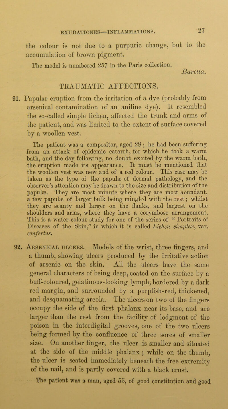 the colour is not cine to a purpuric change, but to the accumulation of brown pigment. The model is numbered 257 in the Paris collection. Baretta. TRAUMATIC AFFECTIONS. 91. Papular eruption from the irritation of a dye (probably from arsenical contamination of an aniline dye). It resembled the so-called simple lichen, affected the trunk and arms of the patient, and was limited to the extent of surface covered by a woollen vest. The patient was a compositor, aged 28 ; he had been suffering from an attack of epidemic catarrh, for which he took a warm bath, and the day following, no doubt excited by the warm bath, the eruption made its appearance. It must be mentioned that the woollen vest was new and of a red colour. This case ma}^ be taken as the type of the papulae of dermal pathology, and the observer’s attention may be drawn to the size and distribution of the papulae. They are most minute where they are most aoundant, a few papulae of larger bulk being mingled with the rest; whilst they are scanty and larger on the flanks, and largest on the shoulders and arms, where they have a corymbose arrangement. This is a water-colour study for one of the series of “ Portraits of Diseases of the Skin,” in which it is called Lichen simplex, var. confertiis. 92. Arsenical ulcers. Models of the wrist, three fingers, and a thumb, showing ulcers produced by the irritative action of arsenic on the skin. All the ulcers have the same general characters of being deep, coated on the surface by a buff-coloured, gelatinous-looking lymph, bordered by a dark red margin, and surrounded by a purplish-red, thickened, and desquamating areola. The ulcers on two of the fingers occupy the side of the first phalanx near its base, and are larger than the rest from the facility of lodgment of the poison in the interdigital grooves, one of the two ulcers being formed by the confluence of three sores of smaller size. On another finger, the ulcer is smaller and situated at the side of the middle phalanx ; while on the thumb, the ulcer is seated immediately beneath the free extremity of the nail, and is partly covered with a black crust. The patient was a man, aged 55, of good constitution and good