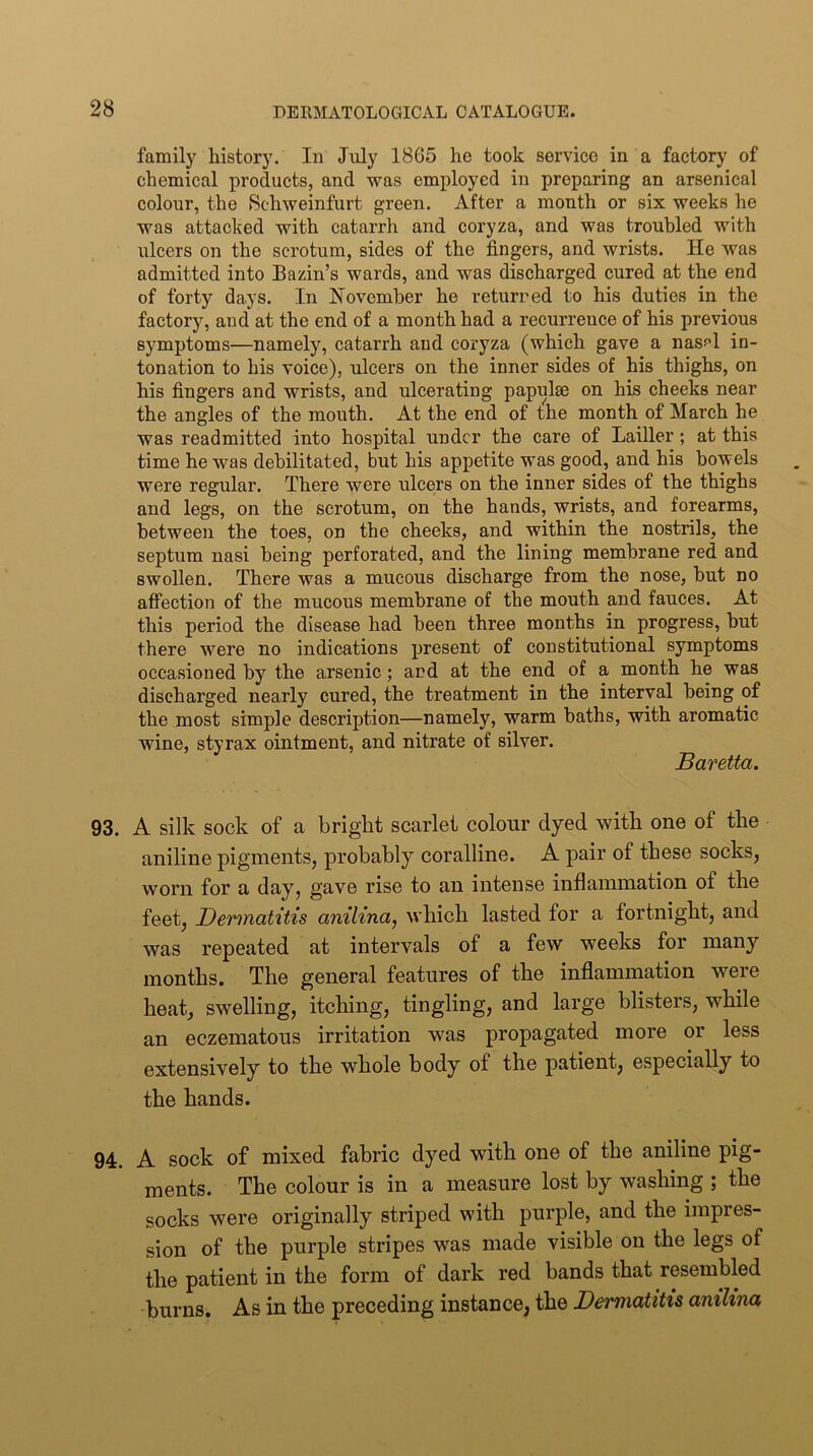 family history. In July 1865 he took service in a factory of chemical products, and was employed in preparing an arsenical colour, the 8chweinfurt green. After a month or six weeks he was attacked with catarrh and coryza, and was troubled with ulcers on the scrotum, sides of the fingers, and wrists. He was admitted into Bazin’s wards, and was discharged cured at the end of forty days. In ISTovemher he returned to his duties in the factory, and at the end of a month had a recurrence of his previous symptoms—namely, catarrh and coryza (which gave a nasf>l in- tonation to his voice), ulcers on the inner sides of his thighs, on his fingers and wrists, and ulcerating papiilm on his cheeks near the angles of the mouth. At the end of the month of March he was readmitted into hospital under the care of Lailler; at this time he was debilitated, but his appetite was good, and his bowels were regular. There were ulcers on the inner sides of the thighs and legs, on the scrotum, on the hands, wrists, and forearms, between the toes, on the cheeks, and within the nostrils, the septum nasi being perforated, and the lining membrane red and swollen. There was a mucous discharge from the nose, but no affection of the mucous membrane of the mouth and fauces. At this period the disease had been three months in progress, but there were no indications present of constitutional symptoms occasioned by the arsenic; and at the end of a month he was discharged nearly cured, the treatment in the interval being of the most simple description—namely, warm baths, with aromatic wine, styrax ointment, and nitrate of silver. Baretta. 93. A silk sock of a bright scarlet colour dyed with one of the aniline pigments, probably coralline. A pair of these socks, worn for a day, gave rise to an intense inflammation of the feet, Dermatitis anilina, which lasted for a fortnight, and was repeated at intervals of a few weeks for many months. The general features of the inflammation were heat, swelling, itching, tingling, and large blisters, while an eczematous irritation was propagated more or less extensively to the whole body of the patient, especially to the hands. 94. A sock of mixed fabric dyed with one of the aniline pig- ments. The colour is in a measure lost by washing ; the socks were originally striped with purple, and the impres- sion of the purple stripes was made visible on the legs of the patient in the form of dark red bands that resembled burns. As in the preceding instance, the Dermatitis anilina
