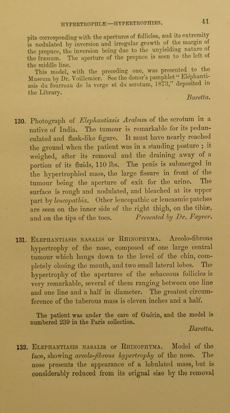 pits corresponding with the apertures of follicles, and its extremity is nodulated by inversion and irregular growth of the margin o the prepuce, the inversion being due to the unyielding nature o the frienum. The aperture of the prepuce is seen to tho left ot the middle line. j a. j-v This model, with the preceding one, was presented ^ to the Museum by Dr. Yoillemier. See the donor s pamphlet “ Elephanti- asis du fourreau de la verge et du scrotum, 1873,” deposited in the Library. Baretta. 130. Photograph of Blephcintiasis Arahum of the scrotum in a native of India. The tumour is remarkable for its pedun- culated and flask-like figure. It must have nearly reached the ground when the patient was in a standing posture ; it weighed, after its removal and the draining away of a portion of its fluids, 110 lbs. The penis is submerged in the hypertrophied mass, the large fissure in front of the tumour being the aperture of exit for the urine. The surface is rough and nodulated, and bleached at its upper part by leucopathici. Other leucopathic or leucasmic patches are seen on the inner side of the right thigh, on the tibiae, and on the tips of the toes. Presented hy Dr. Fayrer. 131. Elephantiasis nasalis'oi* Rhinophyma. Areolo-fibrous hypertrophy of the nose, composed of one large central tumour which hangs down to the level of the chin, com- pletely closing the mouth, and two small lateral lobes. The hypertrophy of the apertures of the sebaceous follicles is very remarkable, several of them ranging between one line and one line and a half in diameter. The greatest circum- ference of the tuberous mass is eleven inches and a half. The patient was under the care of Guerin, and the model is numbered 239 in the Paris collection. Baretta. 132. Elephantiasis nasalis or Rhinophyma. Model of the face, showing areolo-Jihrous hyjoertrophy of the nose. The nose presents the appearance of a lobulated mass, but is considerably reduced from its orignal size by the removal