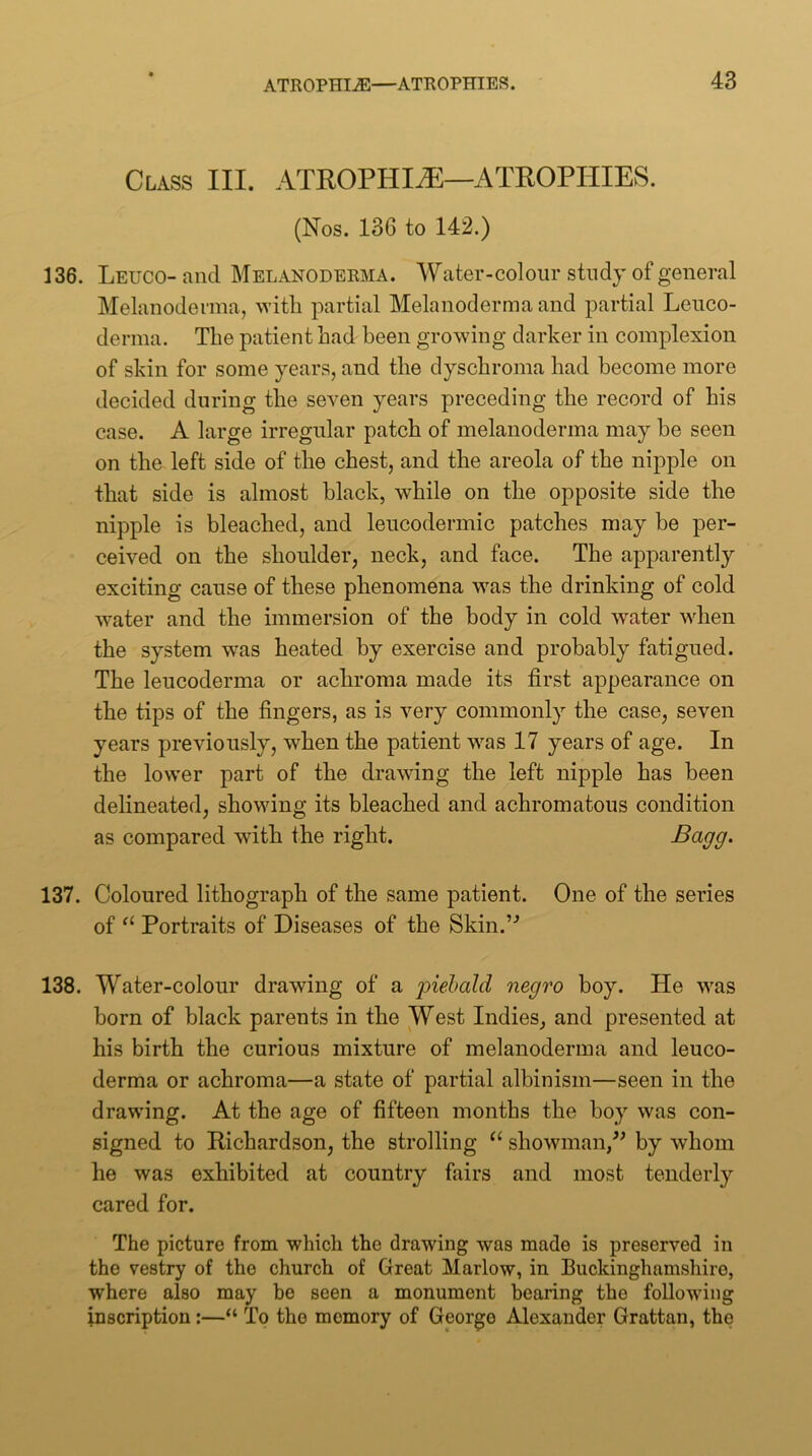 Class III. ATROPHIiE—ATROPHIES. (Nos. 136 to 142.) 136. Leuco- and Melanoderma. Water-colour study of general Melanoderma, ^Yitll partial Melanoderma and partial Leuco- derma. The patient had been growing darker in complexion of skin for some years, and the dyschroma had become more decided during the seven years preceding the record of his case. A large irregular patch of melanoderma may be seen on the left side of the chest, and the areola of the nipple on that side is almost black, while on the opposite side the nipple is bleached, and leucodermic patches may be per- ceived on the shoulder, neck, and face. The apparently exciting cause of these phenomena was the drinking of cold water and the immersion of the body in cold water when the system was heated by exercise and probably fatigued. The leucoderma or achroma made its first appearance on the tips of the fingers, as is very commonly the case, seven years previously, when the patient was 17 years of age. In the lower part of the drawing the left nipple has been delineated, showing its bleached and achromatous condition as compared with the right. 137. Coloured lithograph of the same patient. One of the series of Portraits of Diseases of the Skin.’'’ 138. Water-colour drawing of a piebald negro boy. He was born of black parents in the West Indies, and presented at his birth the curious mixture of melanoderma and leuco- derma or achroma—a state of partial albinism—seen in the drawing. At the age of fifteen months the boy was con- signed to Richardson, the strolling showman,^’ by whom he was exhibited at country fairs and most tenderly cared for. The picture from which the drawing was made is preserved in the vestry of the church of Great Marlow, in Buckinghamshire, where also may be seen a monument bearing the following inscription:—“ To the memory of George Alexander Grattan, the