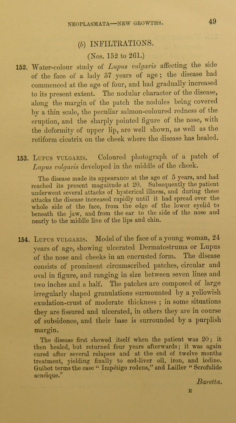 (b) INFILTRATIONS. (Nos. 152 to 261.) 152. Water-colour study of Lupus vulgaris affecting the side of the face of a lady 37 years of age ; the disease had commenced at the age of four, and had gradually increased to its present extent. The nodular character of the disease, along the margin of the patch the nodules being covered by a thin scale, the peculiar salmon-coloured redness of the eruption, and the sharply pointed figure of the nose, with the deformity of upper lip, are well shown, as well as the retiform cicatrix on the cheek where the disease has healed. 153. Lupus vulgaris. Coloured photograph of a patch of Liqms vulgaris developed in the middle of the cheek. The disease made its appearance at the age of 5 years, and had reached its present magnitude at 20. Subsequently the patient underwent several attacks of hysterical illness, and during these attacks the disease increased rapidly until it had spread over the whole side of the face, from the edge of the lower eyelid to beneath the jaw, and from the ear to the side of the nose and nearly to the middle line of the lips and chin. 154. Lupus vulgaris. Model of the face of a young w^oman, 24 years of age, showing ulcerated Dermatostruma or Lupus of the nose and cheeks in an encrusted form. The disease consists of prominent circumscribed patches, circular and oval in figure, and ranging in size between seven lines and two inches and a half. The patches are composed of large irregularly shaped granulations surmounted by a yellowish exudation-crust of moderate thickness ; in some situations they are fissured and ulcerated, in others they are in course of subsidence, and their base is surrounded by a purphsh margin. The disease first showed itself when the patient was 20; it then healed, but returned four years afterwards; it was again cured after several relapses and at the end of twelve months treatment, yielding finally to cod-liver oil, iron, and iodine. Guibot terms the case “ Impetigo rodens,” and Lailler “ Scrofulide acneique.” Baretta. £